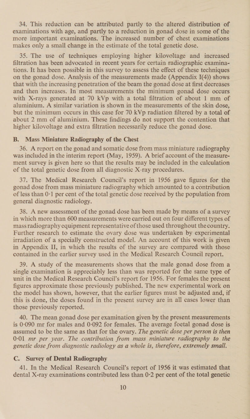 34. This reduction can be attributed partly to the altered distribution of examinations with age, and partly to a reduction in gonad dose in some of the more important examinations. The increased number of chest examinations makes only a small change in the estimate of the total genetic dose. 35. The use of techniques employing higher kilovoltage and increased filtration has been advocated in recent years for certain radiographic examina- tions. It has been possible in this survey to assess the effect of these techniques on the gonad dose. Analysis of the measurements made (Appendix I(4)) shows that with the increasing penetration of the beam the gonad dose at first decreases and then increases. In most measurements the minimum gonad dose occurs with X-rays generated at 70 kVp with a total filtration of about 1 mm of aluminium. A similar variation is shown in the measurements of the skin dose, but the minimum occurs in this case for 70 kVp radiation filtered by a total of about 2 mm of aluminium. These findings do not support the contention that higher kilovoltage and extra filtration necessarily reduce the gonad dose. B. Mass Miniature Radiography of the Chest 36. A report on the gonad and somatic dose from mass miniature radiography was included in the interim report (May, 1959). A brief account of the measure- ment survey is given here so that the results may be included in the calculation of the total genetic dose from all diagnostic X-ray procedures. 37. The Medical Research Council’s report in 1956 gave figures for the gonad dose from mass miniature radiography which amounted to a contribution of less than 0-1 per cent of the total genetic dose received by the population from general diagnostic radiology. 38. A new assessment of the gonad dose has been made by means of a survey in which more than 600 measurements were carried out on four different types of mass radiography equipment representative of those used throughout the country. Further research to estimate the ovary dose was undertaken by experimental irradiation of a specially constructed model. An account of this work is given in Appendix IJ, in which the results of the survey are compared with those contained in the earlier survey used in the Medical Research Council report. 39. A study of the measurements shows that the male gonad dose from a single examination is appreciably less than was reported for the same type of unit in the Medical Research Council’s report for 1956. For females the present figures approximate those previously published. The new experimental work on the model has shown, however, that the earlier figures must be adjusted and, if this is done, the doses found in the present survey are in all cases lower than those previously reported. 40. The mean gonad dose per examination given by the present measurements is 0-090 mr for males and 0-092 for females. The average foetal gonad dose is assumed to be the same as that for the ovary. The genetic dose per person is then 0-01 mr per year. The contribution from mass miniature radiography to the genetic dose from diagnostic radiology as a whole is, therefore, extremely small. C. Survey of Dental Radiography 41. In the Medical Research Council’s report of 1956 it was estimated that dental X-ray examinations contributed less than 0-2 per cent of the total genetic