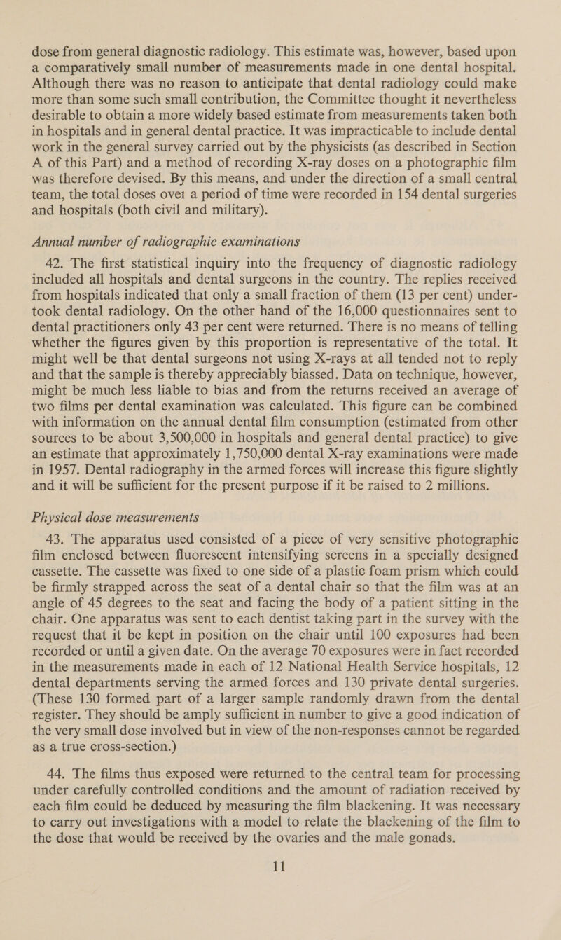 dose from general diagnostic radiology. This estimate was, however, based upon a comparatively small number of measurements made in one dental hospital. Although there was no reason to anticipate that dental radiology could make more than some such small contribution, the Committee thought it nevertheless desirable to obtain a more widely based estimate from measurements taken both in hospitals and in general dental practice. It was impracticable to include dental work in the general survey carried out by the physicists (as described in Section A of this Part) and a method of recording X-ray doses on a photographic film was therefore devised. By this means, and under the direction of a small central team, the total doses ovei a period of time were recorded in 154 dental surgeries and hospitals (both civil and military). Annual number of radiographic examinations 42. The first statistical inquiry into the frequency of diagnostic radiology included all hospitals and dental surgeons in the country. The replies received from hospitals indicated that only a small fraction of them (13 per cent) under- took dental radiology. On the other hand of the 16,000 questionnaires sent to dental practitioners only 43 per cent were returned. There is no means of telling whether the figures given by this proportion is representative of the total. It might well be that dental surgeons not using X-rays at all tended not to reply and that the sample is thereby appreciably biassed. Data on technique, however, might be much less liable to bias and from the returns received an average of two films per dental examination was calculated. This figure can be combined with information on the annual dental film consumption (estimated from other sources to be about 3,500,000 in hospitals and general dental practice) to give an estimate that approximately 1,750,000 dental X-ray examinations were made in 1957. Dental radiography in the armed forces will increase this figure slightly and it will be sufficient for the present purpose if it be raised to 2 millions. Physical dose measurements 43. The apparatus used consisted of a piece of very sensitive photographic film enclosed between fluorescent intensifying screens in a specially designed cassette. The cassette was fixed to one side of a plastic foam prism which could be firmly strapped across the seat of a dental chair so that the film was at an angle of 45 degrees to the seat and facing the body of a patient sitting in the chair. One apparatus was sent to each dentist taking part in the survey with the request that it be kept in position on the chair until 100 exposures had been recorded or until a given date. On the average 70 exposures were in fact recorded in the measurements made in each of 12 National Health Service hospitals, 12 dental departments serving the armed forces and 130 private dental surgeries. (These 130 formed part of a larger sample randomly drawn from the dental register. They should be amply sufficient in number to give a good indication of the very small dose involved but in view of the non-responses cannot be regarded as a true cross-section.) 44. The films thus exposed were returned to the central team for processing under carefully controlled conditions and the amount of radiation received by each film could be deduced by measuring the film blackening. It was necessary to carry out investigations with a model to relate the blackening of the film to the dose that would be received by the ovaries and the male gonads.