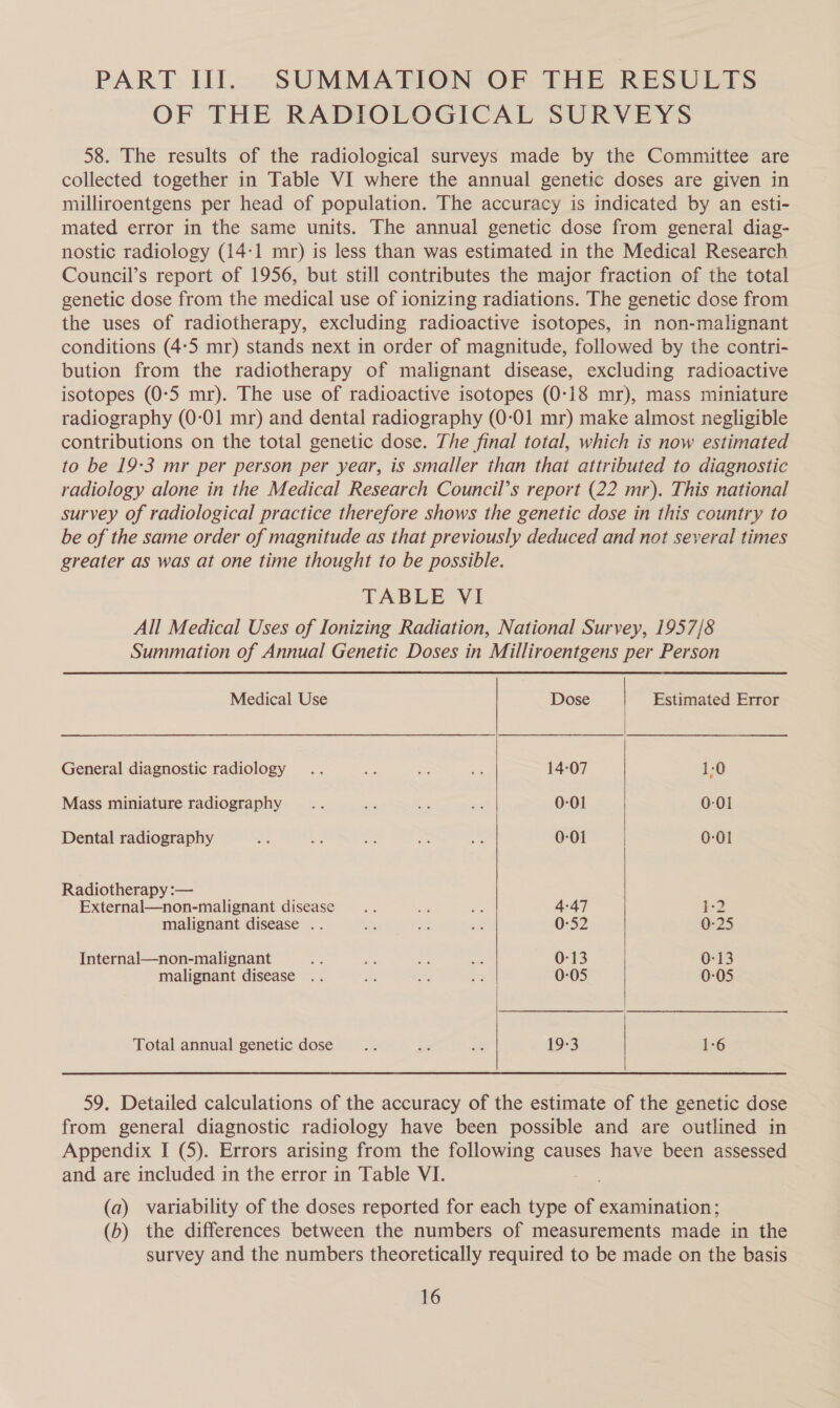PART III. SUMMATION OF THE RESULTS OF THE RADIOLOGICAL SURVEYS 58. The results of the radiological surveys made by the Committee are collected together in Table VI where the annual genetic doses are given in milliroentgens per head of population. The accuracy is indicated by an esti- mated error in the same units. The annual genetic dose from general diag- nostic radiology (14:1 mr) is less than was estimated in the Medical Research Council’s report of 1956, but still contributes the major fraction of the total genetic dose from the medical use of ionizing radiations. The genetic dose from the uses of radiotherapy, excluding radioactive isotopes, in non-malignant conditions (4:5 mr) stands next in order of magnitude, followed by the contri- bution from the radiotherapy of malignant disease, excluding radioactive isotopes (0:5 mr). The use of radioactive isotopes (0-18 mr), mass miniature radiography (0-01 mr) and dental radiography (0-01 mr) make almost negligible contributions on the total genetic dose. The final total, which is now estimated to be 19:3 mr per person per year, is smaller than that attributed to diagnostic radiology alone in the Medical Research Council’s report (22 mr). This national survey of radiological practice therefore shows the genetic dose in this country to be of the same order of magnitude as that previously deduced and not several times greater as was at one time thought to be possible. TABLE VI All Medical Uses of Ionizing Radiation, National Survey, 1957/8 Summation of Annual Genetic Doses in Milliroentgens per Person   Medical Use Dose Estimated Error General diagnostic radiology .. ae &gt; is 14-07 1:0 Mass miniature radiography .... a aie sat 0-01 0-01 Dental radiography an a aa oe ae 0-01 0-01 Radiotherapy :— External—non-malignant disease... oe: ee 4-47 1-2 malignant disease .. es oe 0-52 0-25 Internal—non-malignant x ae sa ae 0:13 | 0-13 malignant disease .. ie te oe 0-05 0-05 Total annual genetic dose... oi xe 19-3 1-6  59. Detailed calculations of the accuracy of the estimate of the genetic dose from general diagnostic radiology have been possible and are outlined in Appendix I (5). Errors arising from the following causes have been assessed and are included in the error in Table VI. (a) variability of the doses reported for each type of examination; (b) the differences between the numbers of measurements made in the survey and the numbers theoretically required to be made on the basis