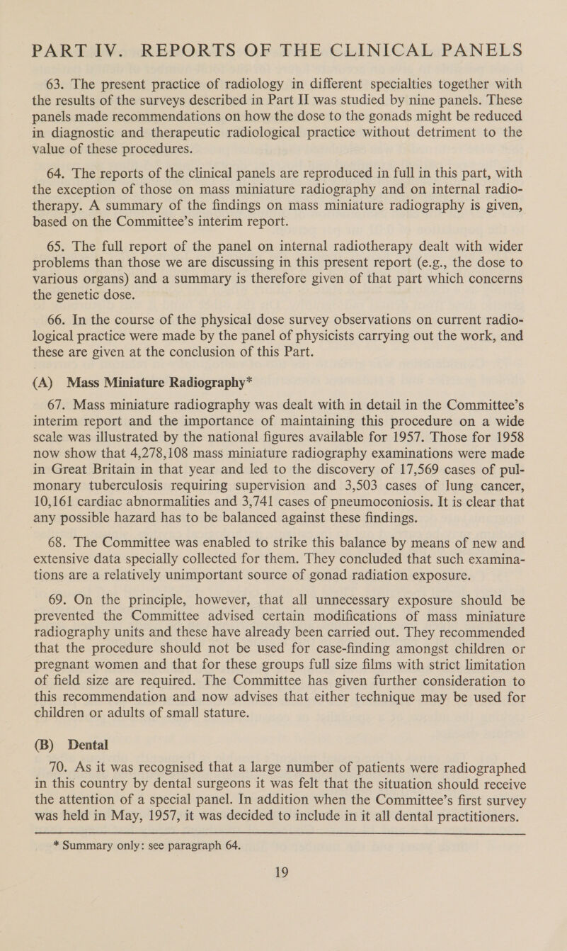 PART IV. REPORTS OF THE CLINICAL PANELS 63. The present practice of radiology in different specialties together with the results of the surveys described in Part II was studied by nine panels. These panels made recommendations on how the dose to the gonads might be reduced in diagnostic and therapeutic radiological practice without detriment to the value of these procedures. 64. The reports of the clinical panels are reproduced in full in this part, with the exception of those on mass miniature radiography and on internal radio- therapy. A summary of the findings on mass miniature radiography is given, based on the Committee’s interim report. 65. The full report of the panel on internal radiotherapy dealt with wider problems than those we are discussing in this present report (e.g., the dose to various organs) and a summary is therefore given of that part which concerns the genetic dose. 66. In the course of the physical dose survey observations on current radio- logical practice were made by the panel of physicists carrying out the work, and these are given at the conclusion of this Part. (A) Mass Miniature Radiography* 67. Mass miniature radiography was dealt with in detail in the Committee’s interim report and the importance of maintaining this procedure on a wide scale was illustrated by the national figures available for 1957. Those for 1958 now show that 4,278,108 mass miniature radiography examinations were made in Great Britain in that year and led to the discovery of 17,569 cases of pul- monary tuberculosis requiring supervision and 3,503 cases of lung cancer, 10,161 cardiac abnormalities and 3,741 cases of pneumoconiosis. It is clear that any possible hazard has to be balanced against these findings. 68. The Committee was enabled to strike this balance by means of new and extensive data specially collected for them. They concluded that such examina- tions are a relatively unimportant source of gonad radiation exposure. 69. On the principle, however, that all unnecessary exposure should be prevented the Committee advised certain modifications of mass miniature radiography units and these have already been carried out. They recommended that the procedure should not be used for case-finding amongst children or pregnant women and that for these groups full size films with strict limitation of field size are required. The Committee has given further consideration to this recommendation and now advises that either technique may be used for children or adults of small stature. (B) Dental 70. As it was recognised that a large number of patients were radiographed in this country by dental surgeons it was felt that the situation should receive the attention of a special panel. In addition when the Committee’s first survey was held in May, 1957, it was decided to include in it all dental practitioners. * Summary only: see paragraph 64.