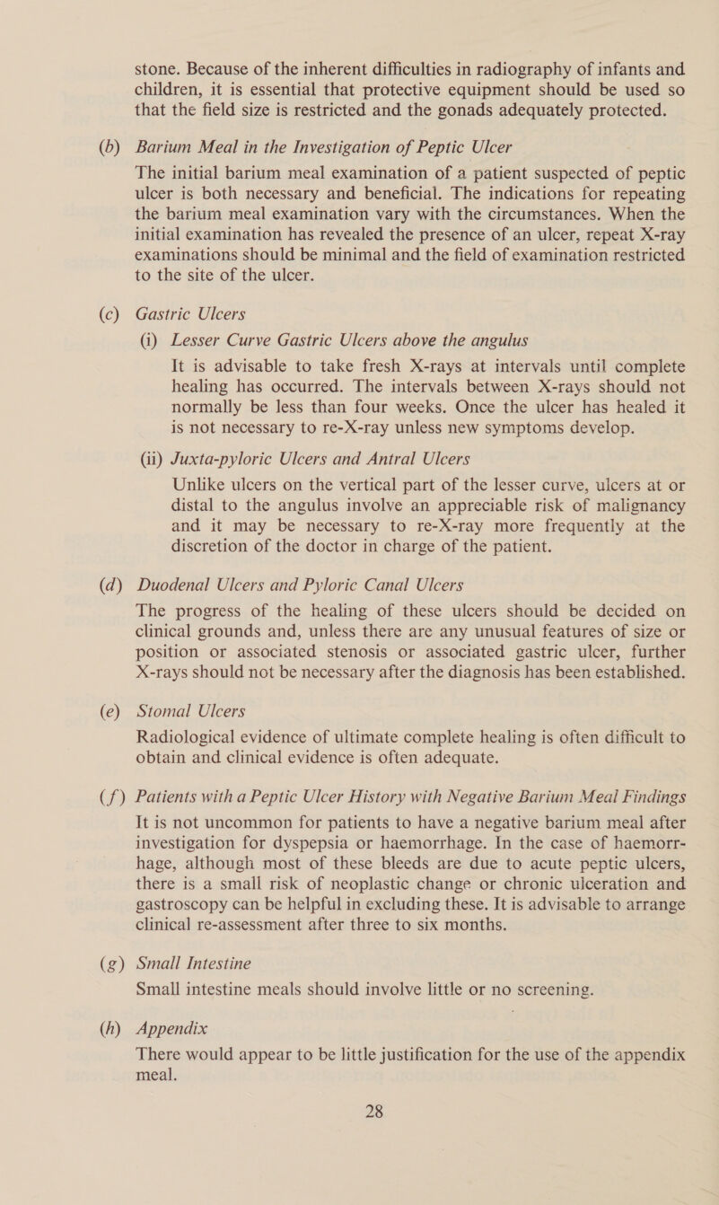 (0) (c) (d) (e) (f) (g) (h) stone. Because of the inherent difficulties in radiography of infants and children, it is essential that protective equipment should be used so that the field size is restricted and the gonads adequately protected. Barium Meal in the Investigation of Peptic Ulcer The initial barium meal examination of a patient suspected of peptic ulcer is both necessary and beneficial. The indications for repeating the barium meal examination vary with the circumstances. When the initial examination has revealed the presence of an ulcer, repeat X-ray examinations should be minimal and the field of examination restricted to the site of the ulcer. Gastric Ulcers (i) Lesser Curve Gastric Ulcers above the angulus It is advisable to take fresh X-rays at intervals until complete healing has occurred. The intervals between X-rays should not normally be less than four weeks. Once the ulcer has healed it is not necessary to re-X-ray unless new symptoms develop. (ii) Juxta-pyloric Ulcers and Antral Ulcers Unlike ulcers on the vertical part of the lesser curve, ulcers at or distal to the angulus involve an appreciable risk of malignancy and it may be necessary to re-X-ray more frequently at the discretion of the doctor in charge of the patient. Duodenal Ulcers and Pyloric Canal Ulcers The progress of the healing of these ulcers should be decided on clinical grounds and, unless there are any unusual features of size or position or associated stenosis or associated gastric ulcer, further X-rays should not be necessary after the diagnosis has been established. Stomal Ulcers Radiological evidence of ultimate complete healing is often difficult to obtain and clinical evidence is often adequate. Patients with a Peptic Ulcer History with Negative Barium Meal Findings It is not uncommon for patients to have a negative barium meal after investigation for dyspepsia or haemorrhage. In the case of haemorr- hage, although most of these bleeds are due to acute peptic ulcers, there is a small risk of neoplastic change or chronic ulceration and gastroscopy can be helpful in excluding these. It is advisable to arrange clinical re-assessment after three to six months. Small Intestine Small intestine meals should involve little or no screening. Appendix There would appear to be little justification for the use of the appendix meal.