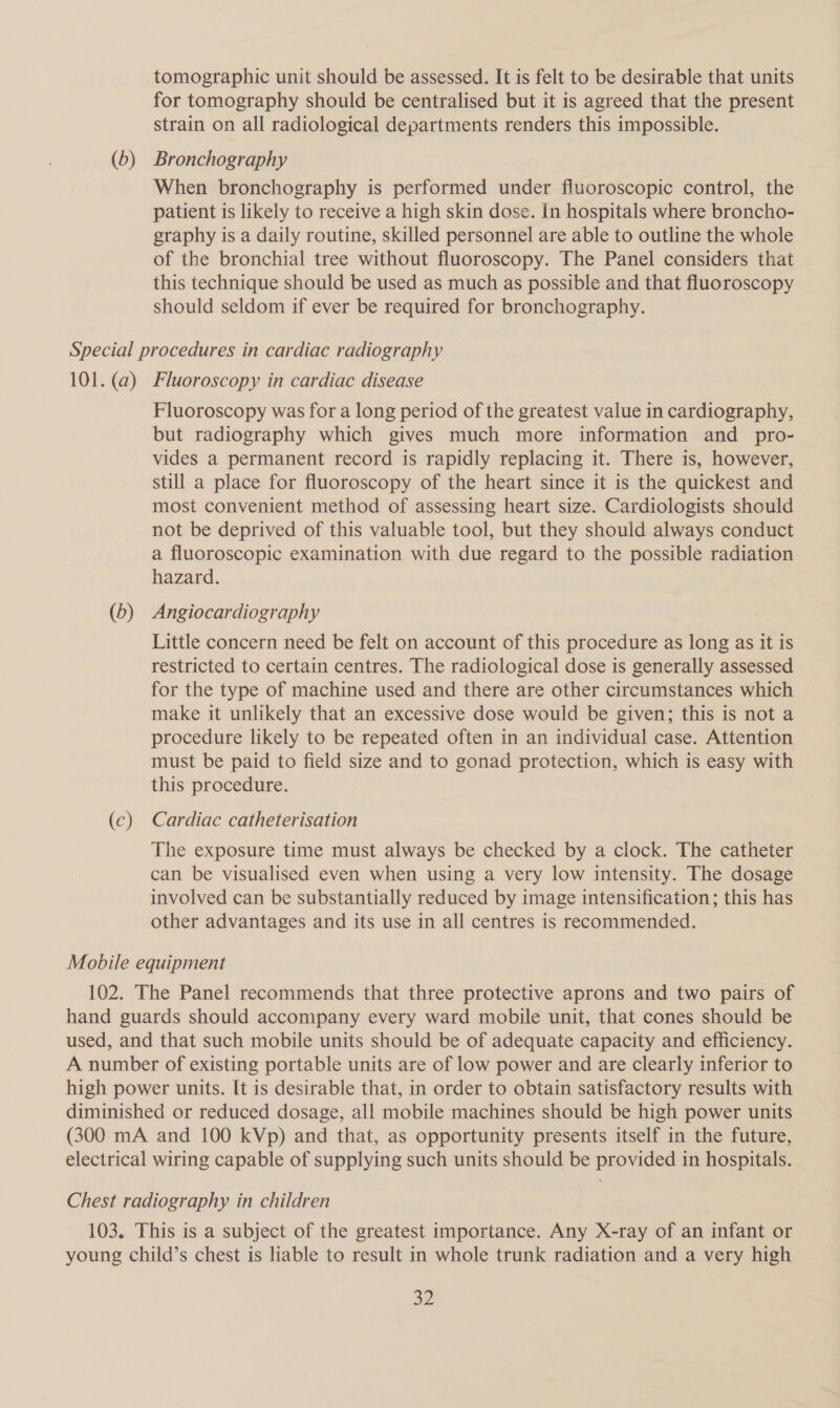 tomographic unit should be assessed. It is felt to be desirable that units for tomography should be centralised but it is agreed that the present strain on all radiological departments renders this impossible. (6) Bronchography When bronchography is performed under fluoroscopic control, the patient is likely to receive a high skin dose. In hospitals where broncho- graphy is a daily routine, skilled personnel are able to outline the whole of the bronchial tree without fluoroscopy. The Panel considers that this technique should be used as much as possible and that fluoroscopy should seldom if ever be required for bronchography. Special procedures in cardiac radiography 101. (a) Fluoroscopy in cardiac disease Fluoroscopy was for a long period of the greatest value in cardiography, but radiography which gives much more information and pro- vides a permanent record is rapidly replacing it. There is, however, still a place for fluoroscopy of the heart since it is the quickest and most convenient method of assessing heart size. Cardiologists should not be deprived of this valuable tool, but they should always conduct a fluoroscopic examination with due regard to the possible radiation hazard. (b) Angiocardiography Little concern need be felt on account of this procedure as long as it is restricted to certain centres. The radiological dose is generally assessed for the type of machine used and there are other circumstances which make it unlikely that an excessive dose would be given; this is not a procedure likely to be repeated often in an individual case. Attention must be paid to field size and to gonad protection, which is easy with this procedure. (c) Cardiac catheterisation The exposure time must always be checked by a clock. The catheter can be visualised even when using a very low intensity. The dosage involved can be substantially reduced by image intensification; this has other advantages and its use in all centres is recommended. Mobile equipment 102. The Panel recommends that three protective aprons and two pairs of hand guards should accompany every ward mobile unit, that cones should be used, and that such mobile units should be of adequate capacity and efficiency. A number of existing portable units are of low power and are clearly inferior to high power units. It is desirable that, in order to obtain satisfactory results with diminished or reduced dosage, all mobile machines should be high power units (300 mA and 100 kVp) and that, as opportunity presents itself in the future, electrical wiring capable of supplying such units should be provided in hospitals. Chest radiography in children 103. This is a subject of the greatest importance. Any X-ray of an infant or young child’s chest is liable to result in whole trunk radiation and a very high