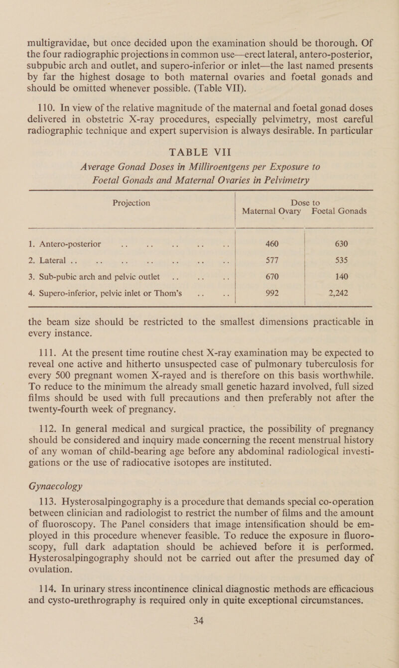 multigravidae, but once decided upon the examination should be thorough. Of the four radiographic projections in common use—erect lateral, antero-posterior, subpubic arch and outlet, and supero-inferior or inlet—the last named presents by far the highest dosage to both maternal ovaries and foetal gonads and should be omitted whenever possible. (Table VII). 110. In view of the relative magnitude of the maternal and foetal gonad doses delivered in obstetric X-ray procedures, especially pelvimetry, most careful radiographic technique and expert supervision is always desirable. In particular TABLE VII Average Gonad Doses in Milliroentgens per Exposure to Foetal Gonads and Maternal Ovaries in Pelvimetry   Projection Dose to Maternal Ovary Foetal Gonads 1. Antero-posterior = A ss a a 460 630 Jw Lateral... ai sy des - - .F 577 535 3. Sub-pubic arch and pelvic outlet .. uv 2 670 140 4. Supero-inferior, pelvic inlet or Thom’s a fe 992 | 2,242  the beam size should be restricted to the smallest dimensions practicable in every instance. 111. At the present time routine chest X-ray examination may be expected to reveal one active and hitherto unsuspected case of pulmonary tuberculosis for every 500 pregnant women X-rayed and is therefore on this basis worthwhile. To reduce to the minimum the already small genetic hazard involved, full sized films should be used with full precautions and then preferably not after the twenty-fourth week of pregnancy. 112. In general medical and surgical practice, the possibility of pregnancy should be considered and inquiry made concerning the recent menstrual history of any woman of child-bearing age before any abdominal radiological investi- gations or the use of radiocative isotopes are instituted. Gynaecology 113. Hysterosalpingography is a procedure that demands special co-operation between clinician and radiologist to restrict the number of films and the amount of fluoroscopy. The Panel considers that image intensification should be em- ployed in this procedure whenever feasible. To reduce the exposure in fluoro- scopy, full dark adaptation should be achieved before it is performed. Hysterosalpingography should not be carried out after the presumed day of ovulation. 114. In urinary stress incontinence clinical diagnostic methods are efficacious and cysto-urethrography is required only in quite exceptional circumstances.