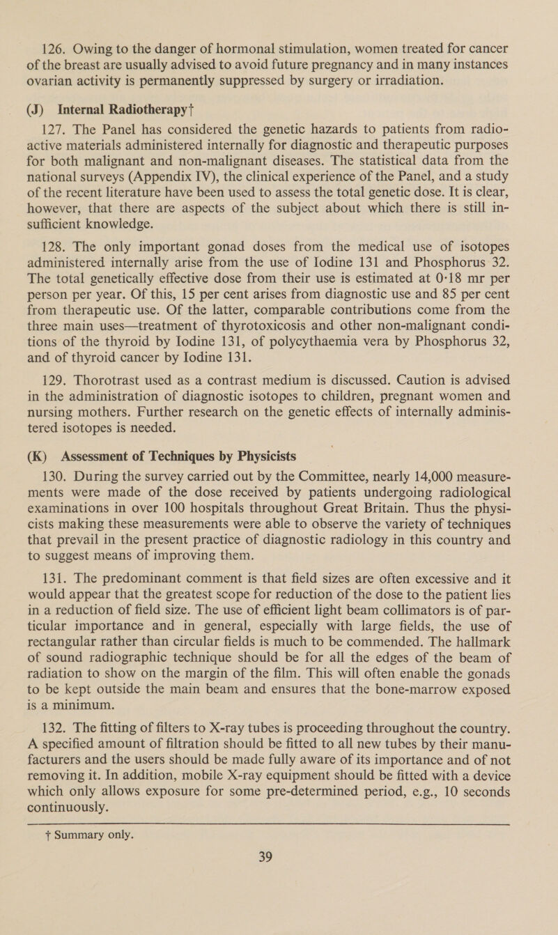 126. Owing to the danger of hormonal stimulation, women treated for cancer of the breast are usually advised to avoid future pregnancy and in many instances ovarian activity is permanently suppressed by surgery or irradiation. (J) Internal Radiotherapyt 127. The Panel has considered the genetic hazards to patients from radio- active materials administered internally for diagnostic and therapeutic purposes for both malignant and non-malignant diseases. The statistical data from the national surveys (Appendix IV), the clinical experience of the Panel, and a study of the recent literature have been used to assess the total genetic dose. It is clear, however, that there are aspects of the subject about which there is still in- sufficient knowledge. 128. The only important gonad doses from the medical use of isotopes administered internally arise from the use of Iodine 131 and Phosphorus 32. The total genetically effective dose from their use is estimated at 0-18 mr per person per year. Of this, 15 per cent arises from diagnostic use and 85 per cent from therapeutic use. Of the latter, comparable contributions come from the three main uses—treatment of thyrotoxicosis and other non-malignant condi- tions of the thyroid by Iodine 131, of polycythaemia vera by Phosphorus 32, and of thyroid cancer by Iodine 131. 129. Thorotrast used as a contrast medium is discussed. Caution is advised in the administration of diagnostic isotopes to children, pregnant women and nursing mothers. Further research on the genetic effects of internally adminis- tered isotopes is needed. (K) Assessment of Techniques by Physicists 130. During the survey carried out by the Committee, nearly 14,000 measure- ments were made of the dose received by patients undergoing radiological examinations in over 100 hospitals throughout Great Britain. Thus the physi- cists making these measurements were able to observe the variety of techniques that prevail in the present practice of diagnostic radiology in this country and to suggest means of improving them. 131. The predominant comment is that field sizes are often excessive and it would appear that the greatest scope for reduction of the dose to the patient lies in a reduction of field size. The use of efficient light beam collimators is of par- ticular importance and in general, especially with large fields, the use of rectangular rather than circular fields is much to be commended. The hallmark of sound radiographic technique should be for all the edges of the beam of radiation to show on the margin of the film. This will often enable the gonads to be kept outside the main beam and ensures that the bone-marrow exposed is a minimum. 132. The fitting of filters to X-ray tubes is proceeding throughout the country. A specified amount of filtration should be fitted to all new tubes by their manu- facturers and the users should be made fully aware of its importance and of not removing it. In addition, mobile X-ray equipment should be fitted with a device which only allows exposure for some pre-determined period, e.g., 10 seconds continuously. + Summary only.