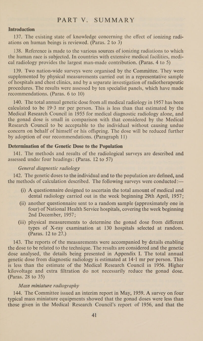 PART V. SUMMARY Introduction 137. The existing state of knowledge concerning the effect of ionizing radi- ~ ations on human beings is reviewed. (Paras. 2 to 3) 138. Reference is made to the various sources of ionizing radiations to which the human race is subjected. In countries with extensive medical facilities, medi- cal radiology provides the largest man-made contribution. (Paras. 4 to 5) 139. Two nation-wide surveys were organised by the Committee. They were supplemented by physical measurements carried out in a representative sample of hospitals and chest clinics, and by a separate investigation of radiotherapeutic procedures. The results were assessed by ten specialist panels, which have made recommendations. (Paras. 6 to 10) 140. The total annual genetic dose from all medical radiology in 1957 has been calculated to be 19-3 mr per person. This is less than that estimated by the Medical Research Council in 1955 for medical diagnostic radiology alone, and the gonad dose is small in comparison with that considered by the Medical Research Council to be acceptable to the individual without causing undue concern on behalf of himself or his offspring. The dose will be reduced further by adoption of our recommendations. (Paragraph 11) Determination of the Genetic Dose to the Population 141. The methods and results of the radiological surveys are described and assessed undec four headings: (Paras. 12 to 57) General diagnostic radiology 142. The genetic doses to the individual and to the population are defined, and the methods of caiculation described. The following surveys were conducted :— (i) A questionnaire designed to ascertain the total amount of medical and dental radiology carried out in the week beginning 29th April, 1957; (ii) another questionnaire sent to a random sample (approximately one in four) of National Health Service hospitals, covering the week beginning 2nd December, 1957; (iii) physical measurements to determine the gonad dose from different types of X-ray examination at 130 hospitals selected at random. (Paras. 12 to 27.) 143. The reports of the measurements were accompanied by details enabling the dose to be related to the technique. The results are considered and the genetic dose analysed, the details being presented in Appendix I. The total annual genetic dose from diagnostic radiology is estimated at 14-1 mr per person. This is less than the estimate of the Medical Research Council in 1956. Higher kilovoltage and extra filtration do not necessarily reduce the gonad dose. (Paras. 28 to 35) Mass miniature radiography 144. The Committee issued an interim report in May, 1959. A survey on four typical mass miniature equipments showed that the gonad doses were less than those given in the Medical Research Council’s report of 1956, and that the