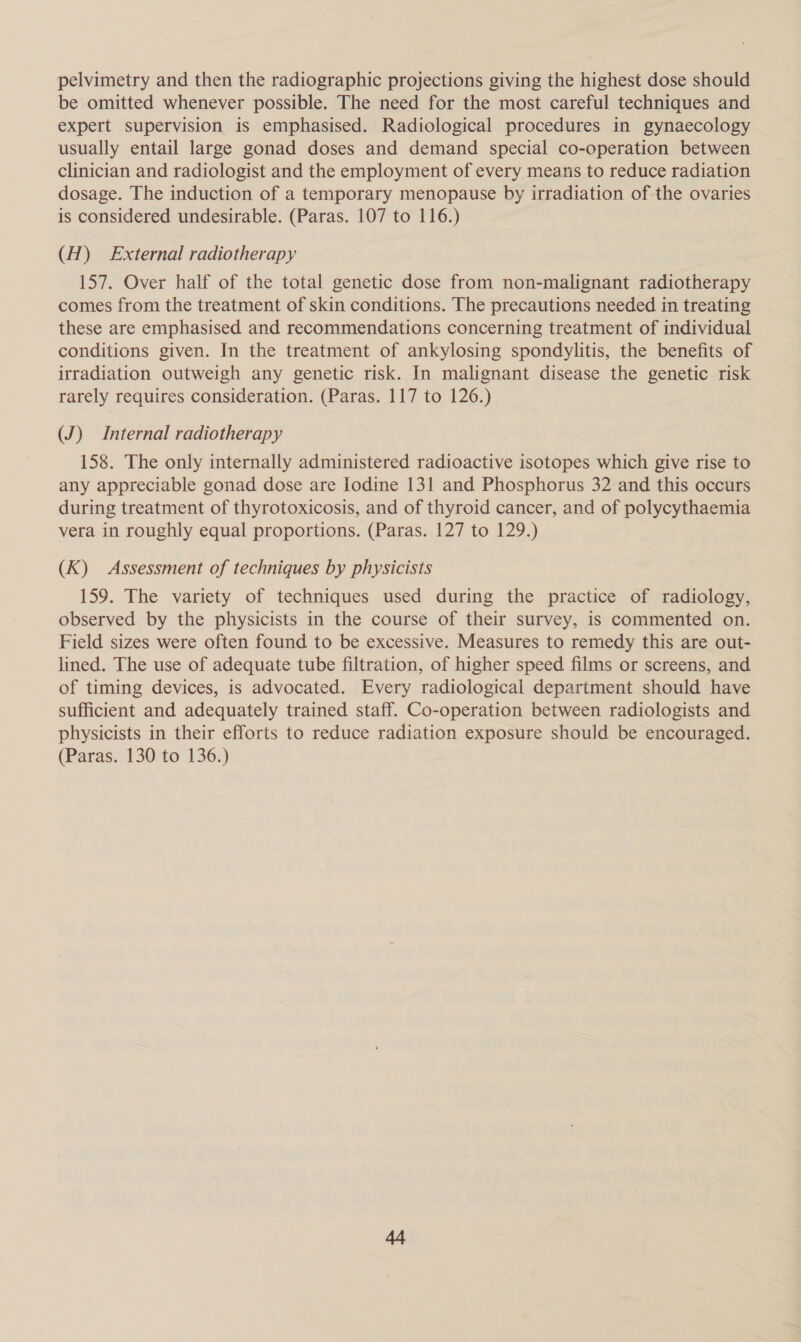 pelvimetry and then the radiographic projections giving the highest dose should be omitted whenever possible. The need for the most careful techniques and expert supervision is emphasised. Radiological procedures in gynaecology usually entail large gonad doses and demand special co-operation between clinician and radiologist and the employment of every means to reduce radiation dosage. The induction of a temporary menopause by irradiation of the ovaries is considered undesirable. (Paras. 107 to 116.) (H) £xternal radiotherapy 157. Over half of the total genetic dose from non-malignant radiotherapy comes from the treatment of skin conditions. The precautions needed in treating these are emphasised and recommendations concerning treatment of individual conditions given. In the treatment of ankylosing spondylitis, the benefits of irradiation outweigh any genetic risk. In malignant disease the genetic risk rarely requires consideration. (Paras. 117 to 126.) (J) Internal radiotherapy 158. The only internally administered radioactive isotopes which give rise to any appreciable gonad dose are Iodine 131 and Phosphorus 32 and this occurs during treatment of thyrotoxicosis, and of thyroid cancer, and of polycythaemia vera in roughly equal proportions. (Paras. 127 to 129.) (K) Assessment of techniques by physicists 159. The variety of techniques used during the practice of radiology, observed by the physicists in the course of their survey, is commented on. Field sizes were often found to be excessive. Measures to remedy this are out- lined. The use of adequate tube filtration, of higher speed films or screens, and of timing devices, is advocated. Every radiological department should have sufficient and adequately trained staff. Co-operation between radiologists and physicists in their efforts to reduce radiation exposure should be encouraged. (Paras. 130 to 136.)