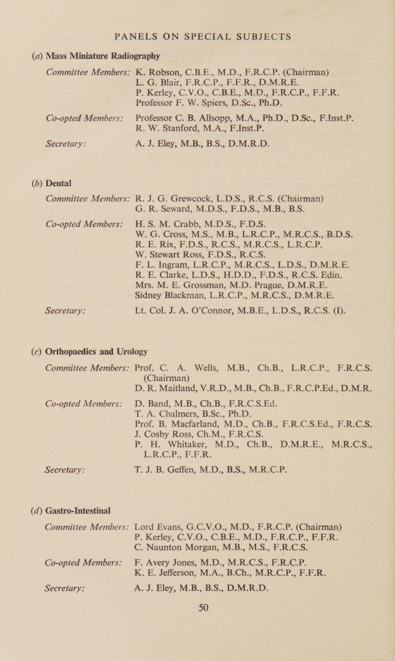Co-opted Members: Secretary: (6) Dental Committee Members: Co-opted Members: Secretary: L. G. Blair, F.R-C.P., F.F.R.; DMR.E. P. Kerley, C.V.O., C.B.B.,2MD., PR /GIP., FFE. Professor F. W. Spiers, D.Sc., Ph.D. Professor C. B. Allsopp, M.A., Ph.D., D.Sc., F.Inst.P. R. W. Stanford, M.A., F.Inst.P. A. J. Eley, M.B., B.S., D.M.R.D. G. Grewcock, L.D.S., R.C.S. (Chairman) Seward, M.D.S., EDS. M.B., B.S. M. Crabb, M.D.S., F.D.S. Cross, M.S., M.B., L.R.C.P., M.R.C.S., B.D.S. Rix, F.DS.. R.CS., M.R.CS., Lit.G.P. ewart Ross, EDS. RCS. Ingram, L.R.C.P., M.R.CS., L.D.S., D.M.R.E. R.. E. Clarke, L.DS., H.D.D., E.DS.. RCS. Edin. Mrs. M. E. Grossman, M.D. Prague, D.M.R_E. Sidney Blackman, L.R.C.P., M.R.C.S., D.M.R.E. Lt. Col. J. A. O’Connor, M.B.E., L.D.S., R.C:S. (1). Kos; G. Re H. S. W. G. RE, W. St Fok, Co-opted Members: Secretary: (d) Gastro-Intestinal Co-opted Members: Secretary: Prof. C. A.. Wells,. MAB; - ChB. E.RCP. Pace (Chairman) D.R. Maitland, V.R.D., M.B., Ch.B., F.R.C.P.Ed., D.M.R. D. Band, M.B., Ch.B., F.R.C.S.Ed. T. A. Chalmers, B.Sc., Ph.D. Prof. B. Macfarland, M.D., Ch.B., F.R.C.S.Ed., F.R:C.S. J. Cosby Ross, Ch.M., F.R.C.S. P. H. Whitaker. M.D. Ca-B.; D.MEB.ES MRCS. L.RC.P., FER. T. J. B. Geffen, M.D.,.B.S,, M.R:C.P. Lord Evans, G.C.V.O., M.D., F.R.C.P. (Chairman) P.- Kerley -€.V.0., C.B-B-M.D., F-R.C.P., FLFR. C. Naunton Morgan, M.B., M.S., F.R.CS. F. Avery Jones, M.D., M.R.C.S., F.R.C.P. K. E. Jefferson, M.A., B.Ch., M.R.C.P., F.F.R. A. J. Eley, M.B., B.S., D.M.R.D.