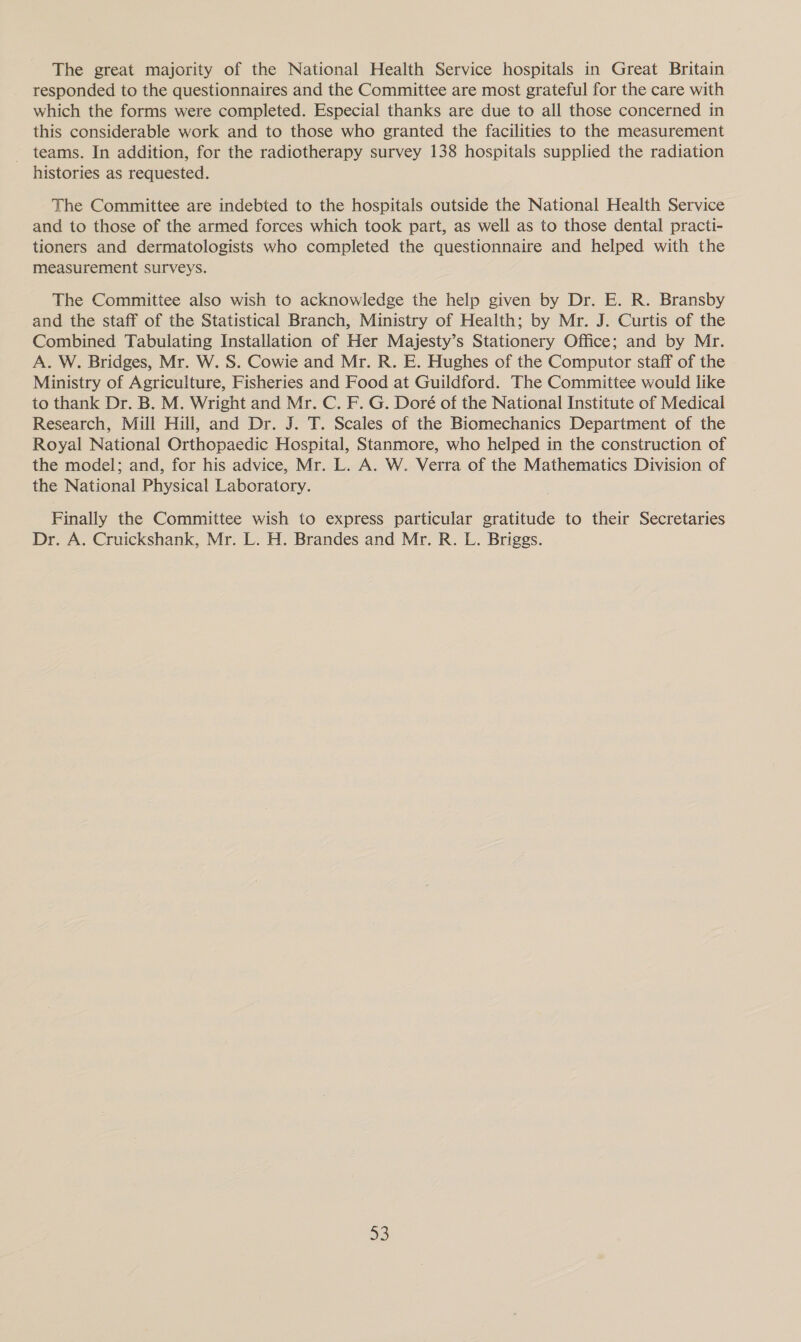 The great majority of the National Health Service hospitals in Great Britain responded to the questionnaires and the Committee are most grateful for the care with which the forms were completed. Especial thanks are due to all those concerned in this considerable work and to those who granted the facilities to the measurement teams. In addition, for the radiotherapy survey 138 hospitals supplied the radiation histories as requested. The Committee are indebted to the hospitals outside the National Health Service and to those of the armed forces which took part, as well as to those dental practi- tioners and dermatologists who completed the questionnaire and helped with the measurement surveys. The Committee also wish to acknowledge the help given by Dr. E. R. Bransby and the staff of the Statistical Branch, Ministry of Health; by Mr. J. Curtis of the Combined Tabulating Installation of Her Majesty’s Stationery Office; and by Mr. A. W. Bridges, Mr. W. S. Cowie and Mr. R. E. Hughes of the Computor staff of the Ministry of Agriculture, Fisheries and Food at Guildford. The Committee would like to thank Dr. B. M. Wright and Mr. C. F. G. Doré of the National Institute of Medical Research, Mill Hill, and Dr. J. T. Scales of the Biomechanics Department of the Royal National Orthopaedic Hospital, Stanmore, who helped in the construction of the model; and, for his advice, Mr. L. A. W. Verra of the Mathematics Division of the National Physical Laboratory. Finally the Committee wish to express particular gratitude to their Secretaries Dr. A. Cruickshank, Mr. L. H. Brandes and Mr. R. L. Briggs.