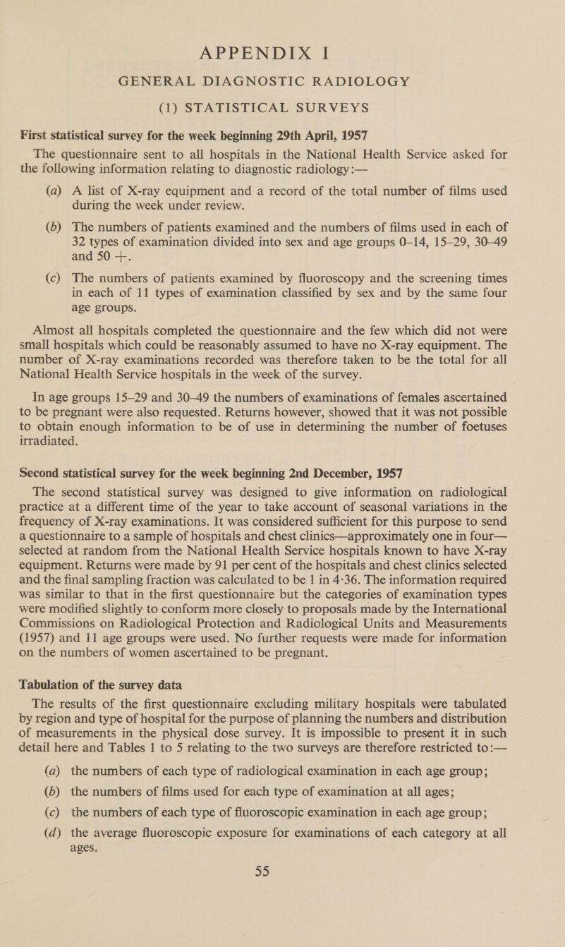 APPENDIX I GENERAL DIAGNOSTIC RADIOLOGY (1) STATISTICAL SURVEYS First statistical survey for the week beginning 29th April, 1957 The questionnaire sent to all hospitals in the National Health Service asked for the following information relating to diagnostic radiology :— (a) A list of X-ray equipment and a record of the total number of films used during the week under review. (6) The numbers of patients examined and the numbers of films used in each of 32 types of examination divided into sex and age groups 0-14, 15-29, 30-49 and 50 ++. (c) The numbers of patients examined by fluoroscopy and the screening times in each of 11 types of examination classified by sex and by the same four age groups. Almost all hospitals completed the questionnaire and the few which did not were small hospitals which could be reasonably assumed to have no X-ray equipment. The number of X-ray examinations recorded was therefore taken to be the total for all National Health Service hospitals in the week of the survey. In age groups 15-29 and 30-49 the numbers of examinations of females ascertained to be pregnant were also requested. Returns however, showed that it was not possible to obtain enough information to be of use in determining the number of foetuses irradiated. Second statistical survey for the week beginning 2nd December, 1957 The second statistical survey was designed to give information on radiological practice at a different time of the year to take account of seasonal variations in the frequency of X-ray examinations. It was considered sufficient for this purpose to send a questionnaire to a sample of hospitals and chest clinics—approximately one in four— selected at random from the National Health Service hospitals known to have X-ray equipment. Returns were made by 91 per cent of the hospitals and chest clinics selected and the final sampling fraction was calculated to be 1 in 4-36. The information required was similar to that in the first questionnaire but the categories of examination types were modified slightly to conform more closely to proposals made by the International Commissions on Radiological Protection and Radiological Units and Measurements (1957) and 11 age groups were used. No further requests were made for information on the numbers of women ascertained to be pregnant. Tabulation of the survey data The results of the first questionnaire excluding military hospitals were tabulated by region and type of hospital for the purpose of planning the numbers and distribution of measurements in the physical dose survey. It is impossible to present it in such detail here and Tables 1 to 5 relating to the two surveys are therefore restricted to:— (a) the numbers of each type of radiological examination in each age group; (6) the numbers of films used for each type of examination at all ages; (c) the numbers of each type of fluoroscopic examination in each age group; (d) the average fluoroscopic exposure for examinations of each category at all ages. 33