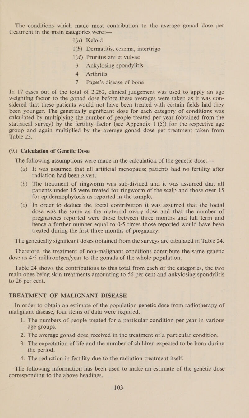 The conditions which made most contribution to the average gonad dose per treatment in the main categories were :— 1(a) Keloid 1(b) Dermatitis, eczema, intertrigo 1(d) Pruritus ani et vulvae 3. Ankylosing spondylitis 4 Arthritis 7 Paget’s disease of bone In 17 cases out of the total of 2,262, clinical judgement was used to apply an age weighting factor to the gonad dose before these averages were taken as it was con- sidered that these patients would not have been treated with certain fields had they been younger. The genetically significant dose for each category of conditions was calculated by multiplying the number of people treated per year (obtained from the Statistical survey) by the fertility factor (see Appendix 1 (5)) for the respective age group and again multiplied by the average gonad dose per treatment taken from Table 23. (9.) Calculation of Genetic Dose The following assumptions were made in the calculation of the genetic dose:— (a) It was assumed that all artificial menopause patients had no fertility after radiation had been given. (65) The treatment of ringworm was sub-divided and it was assumed that ail patients under 15 were treated for ringworm of the scalp and those over 15 for epidermophytosis as reported in the sample. (c) In order to deduce the foetal contribution it was assumed that the foetal dose was the same as the maternal ovary dose and that the number of pregnancies reported were those between three months and full term and hence a further number equal to 0-5 times those reported would have been treated during the first three months of pregnancy. The genetically significant doses obtained from the surveys are tabulated in Table 24. Therefore, the treatment of non-malignant conditions contribute the same genetic dose as 4-5 millirontgen/year to the gonads of the whole population. Table 24 shows the contributions to this total from each of the categories, the two main ones being skin treatments amounting to 56 per cent and ankylosing spondylitis to 26 per cent. TREATMENT OF MALIGNANT DISEASE In order to obtain an estimate of the population genetic dose from radiotherapy of malignant disease, four items of data were required. 1. The numbers of people treated for a particular condition per year in various age groups. 2. The average gonad dose received in the treatment of a particular condition. 3. The expectation of life and the number of children expected to be born during the period. 4. The reduction in fertility due to the radiation treatment itself. The following information has been used to make an estimate of the genetic dose corresponding to the above headings.