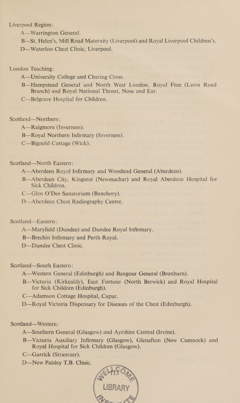 _ Liverpool Region: A-—Warrington General. B—St. Helen’s, Mill Road Maternity (Liverpool) and Royal Liverpool Children’s. D—Waterloo Chest Clinic, Liverpool. London Teaching: A—University College and Charing Cross. B—Hampstead General and North West London, Royal Free (Lawn Road Branch) and Royal National Throat, Nose and Ear. C—Belgrave Hospital for Children. Scotland—Northern: A—Raigmore (Inverness). B—Royal Northern Infirmary (Inverness). C—Bignold Cottage (Wick). Scotland—North Eastern: A—Aberdeen Royal Infirmary and Woodend General (Aberdeen). B—Aberdeen City, Kingseat (Newmachar) and Royal Aberdeen Hospital for Sick Children. C—Glen O’Dee Sanatorium (Banchory). D-—Aberdeen Chest Radiography Centre. Scotland—Eastern: A—Maryfield (Dundee) and Dundee Royal Infirmary. B—Brechin Infirmary and Perth Royal. D—Dundee Chest Clinic. Scotland—South Eastern: — A—Western General (Edinburgh) and Bangour General (Broxburn). B—Victoria (Kirkcaldy), East Fortune (North Berwick) and Royal Hospital for Sick Children (Edinburgh). C—Adamson Cottage Hospital, Cupar. D—Royal Victoria Dispensary for Diseases of the Chest (Edinburgh). Scotland—Western: A—Southern General (Glasgow) and Ayrshire Central (Irvine). B—Victoria Auxiliary Infirmary (Glasgow), Glenafton (New Cumnock) and Royal Hospital for Sick Children (Glasgow). C—Garrick (Stranraer). D—New Paisley T.B. Clinic. SAGO oR LIBRARY a sli A,