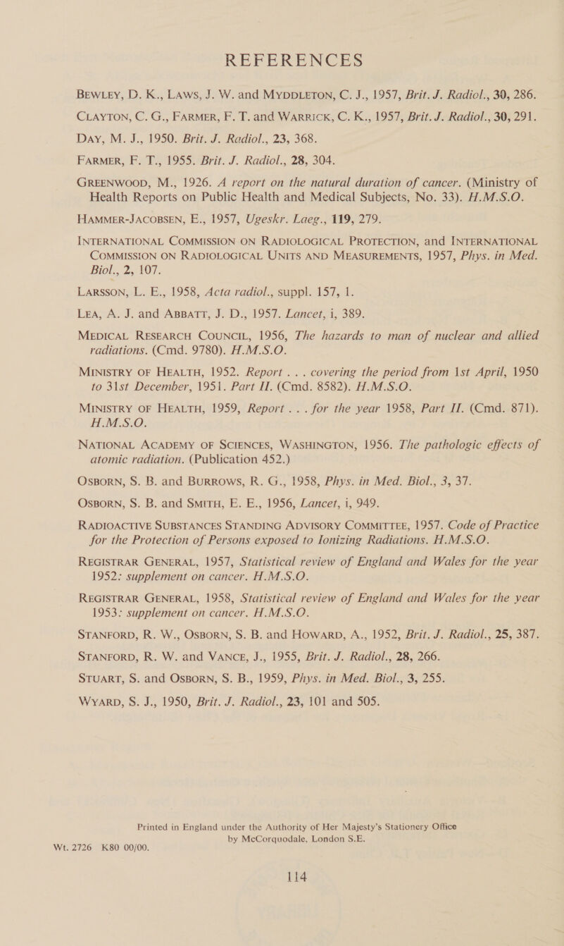 REFERENCES BEwLEy, D. K., LAws, J. W. and MyYDDLETON, C. J., 1957, Brit. J. Radiol., 39, 286. CLAYTON, C. G., FARMER, F. T. and WARRICK, C. K., 1957, Brit. J. Radiol., 30, 291. Day, M. J., 1950. Brit. J. Radiol., 23, 368. FARMER, F. T., 1955. Brit. J. Radiol., 28, 304. GREENWOOD, M., 1926. A repert on the natural duration of cancer. (Ministry of Health Reports on Public Health and Medical Subjects, No. 33). H.M.S.O. HAMMER-JACOBSEN, E., 1957, Ugeskr. Laeg., 119, 279. INTERNATIONAL COMMISSION ON RADIOLOGICAL PROTECTION, and INTERNATIONAL COMMISSION ON RADIOLOGICAL UNITS AND MEASUREMENTS, 1957, Phys. in Med. Biol, 2,-107, LARSSON, L. E., 1958, Acta radiol., suppl. 157, 1. Lea, A. J. and ABBATT, J. D., 1957. Lancet, i, 389. MEDICAL RESEARCH COUNCIL, 1956, The hazards to man of nuclear and allied radiations. (Cmd. 9780). H.M.S.O. MINISTRY OF HEALTH, 1952. Report... covering the period from \st April, 1950 to 31st December, 1951. Part IT. (Cmd. 8582). H.M.S.O. MINISTRY OF HEALTH, 1959, Report... for the year 1958, Part IT. (Cmd. 871). HM.S-O. NATIONAL ACADEMY OF SCIENCES, WASHINGTON, 1956. The pathologic effects of atomic radiation. (Publication 452.) OsBorNn, S. B. and Burrows, R. G., 1958, Phys. in Med. Biol., 3, 37. OsBorn, S. B. and Smiru, E. E., 1956, Lancet, 1, 949. RADIOACTIVE SUBSTANCES STANDING ADVISORY COMMITTEE, 1957. Code of Practice for the Protection of Persons exposed to Ionizing Radiations. H.M.S.O. REGISTRAR GENERAL, 1957, Statistical review of England and Wales for the year 1952: supplement on cancer. H.M.S.O. REGISTRAR GENERAL, 1958, Statistical review of England and Wales for the year 1953: supplement on cancer. H.M.S.O. STANFORD, R. W., OsBorN, S. B. and Howarb, A., 1952, Brit. J. Radiol., 25, 387. STANFORD, R. W. and VANCE, J., 1955, Brit. J. Radiol., 28, 266. STUART, S. and OsBorn, S. B., 1959, Phys. in Med. Biol., 3, 255. WYARD, S. J., 1950, Brit. J. Radiol., 23, 101 and 505. Printed in England under the Authority of Her Majesty’s Stationery Office by McCorquodale, London S.E. Wt. 2726 K80 00/00.