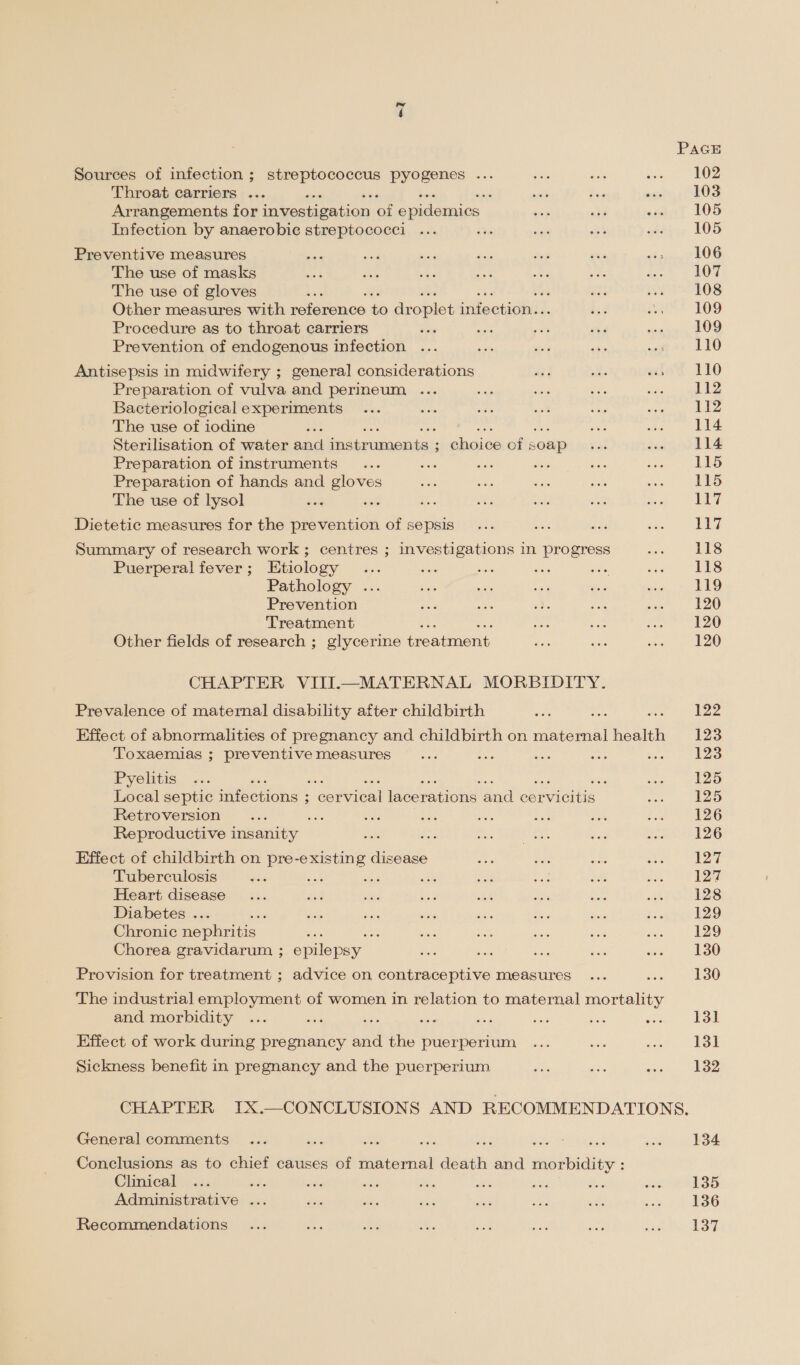 “1 Sources of infection ; streptococcus pyogenes ... Throat carriers ... : Arrangements for investigation af epidemics Infection by anaerobic streptococci Preventive measures The use of masks The use of gloves : te Other measures with reference to droplet infection. Procedure as to throat carriers Prevention of endogenous infection Antisepsis in midwifery ; general considerations Preparation of vulva and perineum ... Bacteriological experiments The use of iodine a Sterilisation of water and fie ramicuaans i pbaica of soap Preparation of instruments , ; Preparation of hands and gloves The use of lysol Dietetic measures for the prevention of sepsis Summary of research work ; centres ; investigations in progress Puerperal fever; Etiology : : Pathology ... Prevention Treatment Other fields of research ; glycerine creatient CHAPTER VIII.—MATERNAL MORBIDITY. Prevalence of maternal disability after childbirth Effect of abnormalities of pregnancy and childbirth on maternal intend Toxaemias ; preventive measures : ber i : Pyelitis ‘ Local septic imieenone $ Seen fneoretions and erie Retroversion Ee Reproductive insanity Effect of childbirth on pre-existing disease Tuberculosis te Heart disease Diabetes ... , Chronic Reports. oe Chorea gravidarum ; epilepsy Provision for treatment ; advice on contraceptive measures The industrial employment of women in relation to maternal mortality and morbidity Effect of work during pregnancy a et puerperium Sickness benefit in pregnancy and the puerperium. 117 117 118 118 119 120 120 122 123 123 125 125 126 126 127 128 129 129 130 130 131 131 132 General comments Conclusions as to chief causes of maternal death and morbidity : Clinical ee Administrative ... Recommendations 134 135 136 137