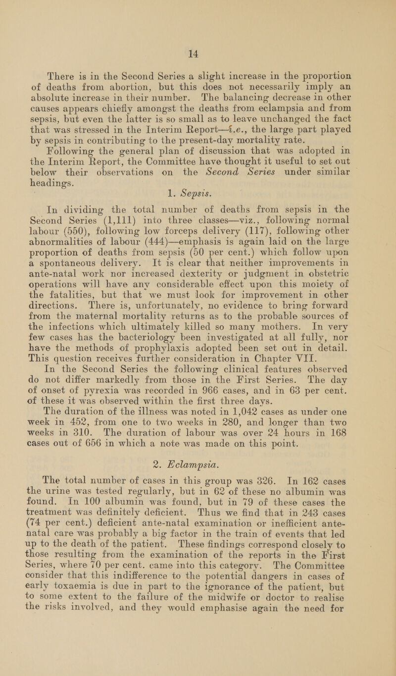 There is in the Second Series a slight increase in the proportion of deaths from abortion, but this does not necessarily imply an absolute increase in their number. The balancing decrease in other causes appears chiefly amongst the deaths from eclampsia and from sepsis, but even the latter is so small as to leave unchanged the fact that was stressed in the Interim Report—+.e., the large part played by sepsis in contributing to the present-day mortality rate. Following the general plan of discussion that was adopted in the Interim Report, the Committee have thought it useful to set out below their observations on the Second Serves under similar — headings. | . 1. Sepsis. In dividing the total number of deaths from sepsis in the Second Series (1,111) into three classes—viz., following normal labour (550), following low forceps delivery (117), following other abnormalities of labour (444)—-emphasis is again laid on the large proportion of deaths from sepsis (50 per cent.) which follow upon a spontaneous delivery. It is clear that neither improvements in ante-natal work nor increased dexterity or judgment in obstetric operations will have any considerable effect upon this moiety of the fatalities, but that we must look for improvement in other directions. There is, unfortunately, no evidence to bring forward from the maternal mortality returns as to the probable sources of the infections which ultimately killed so many mothers. In very few cases has the bacteriology been investigated at all fully, nor have the methods of prophylaxis adopted been set out in detail. This question receives further consideration in Chapter VII. In the Second Series the following clinical features observed do not differ markedly from those in the First Series. The day of onset of pyrexia was recorded in 966 cases, and in 63 per cent. of these it was observed within the first three days. The duration of the illness was noted in 1,042 cases as under one week in 452, from one to two weeks in 280, and longer than two weeks in 310. The duration of labour was over 24 hours in 168 cases out of 656 in which a note was made on this point. 2. Hclampsia. The total number of cases in this group was 326. In 162 cases the urine was tested regularly, but in 62 of these no albumin was found. In 100 albumin was found, but in 79 of these cases the treatment was definitely deficient. Thus we find that in 248 cases (74 per cent.) deficient ante-natal examination or inefficient ante- natal care was probably a big factor in the train of events that led up to the death of the patient. These findings correspond closely to those resulting from the examination of the reports in the First Series, where 70 per cent. came into this category. The Committee consider that this indifference to the potential dangers in cases of early toxaemia is due in part to the ignorance of the patient, but to some extent to the failure of the midwife or doctor to realise the risks involved, and they would emphasise again the need for