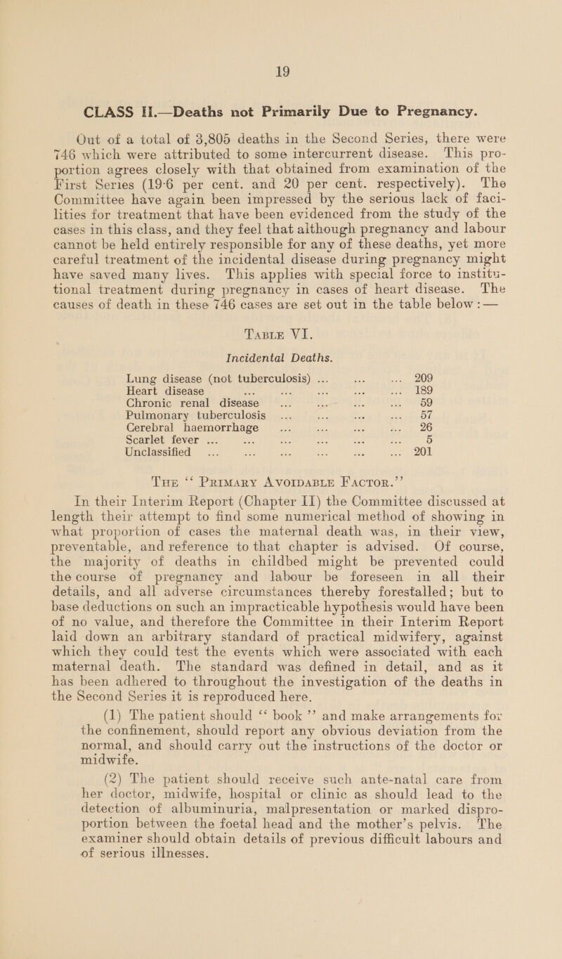 CLASS II.—Deaths not Primarily Due to Pregnancy. Out of a total of 3,805 deaths in the Second Series, there were 746 which were attributed to some intercurrent disease. This pro- portion agrees closely with that obtained from examination of the First Series (19-6 per cent. and 20 per cent. respectively). The Committee have again been impressed by the serious lack of faci- lities for treatment that have been evidenced from the study of the cases in this class, and they feel that although pregnancy and labour cannot be held entirely responsible for any of these deaths, yet more careful treatment of the incidental disease during pregnancy might have saved many lives. This applies with special force to institu- tional treatment during pregnancy in cases of heart disease. The causes of death in these 746 cases are set out in the table below :— Tasle VI. Incidental Deaths. Lung disease (not tuberculosis) ... ae ... 209 Heart disease ris po eS see: tae E89 Chronic renal disease oe 46 at. te SES Pulmonary tuberculosis... a on Pease Pa 75 Cerebral haemorrhage _... pa 4 Yo tO Scarlet fever ... oe ie ae ae se by Unclassified ... ae ae a Lee oe SO Tur ‘* Primary AVOIDABLE F'ACTOR.’’ In their Interim Report (Chapter IIT) the Committee discussed at length their attempt to find some numerical method of showing in what proportion of cases the maternal death was, in their view, preventable, and reference to that chapter is advised. Of course, the majority of deaths in childbed might be prevented could the course of pregnancy and labour be foreseen in all their details, and all adverse circumstances thereby forestalled; but to base deductions on such an impracticable hypothesis would have been of no value, and therefore the Committee in their Interim Report laid down an arbitrary standard of practical midwifery, against which they could test the events which were associated with each maternal death. The standard was defined in detail, and as it has been adhered to throughout the investigation of the deaths in the Second Series it is reproduced here. (1) The patient should ‘‘ book ’’ and make arrangements for the confinement, should report any obvious deviation from the normal, and should carry out the instructions of the doctor or midwife. (2) The patient should receive such ante-natal care from her doctor, midwife, hospital or clinic as should lead to the detection of albuminuria, malpresentation or marked dispro- portion between the foetal head and the mother’s pelvis. The examiner should obtain details of previous difficult labours and of serious illnesses.