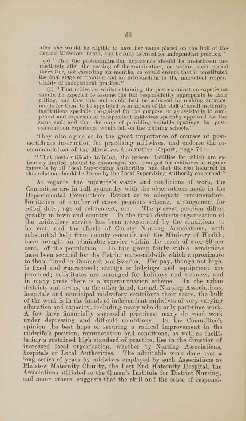 after she would be eligible to have her name placed on the Roll of the Central Midwives Board, and be fully licensed for independent practice. ”’ (b) ‘‘ That the post-examination experience should be undertaken im- mediately after the passing of the examination, or within such period thereafter, not exceeding six months, as would ensure that it constituted the final stage of training and an introduction to the individual respon- sibility of independent practice.’’ (c) ‘That midwives whilst obtaining the post-examination experience should be expected to assume the full responsibility appropriate to their calling, and that this end would best be achieved by making arrange- ments for them to be appointed as members of the staff of small maternity institutions specially recognised for the purpose, or as assistants to com- petent and experienced independent midwives specially approved for the same end; and that the onus of providing suitable openings for post- examination experience would fall on the training schools.’’ They also agree as to the great importance of courses of post- certificate instruction for practising midwives, and endorse the re- commendation of the Midwives Committee Report, page 74:— ‘‘ That post-certificate training, the present facilities for which are ex- tremely limited, should be encouraged and arranged for midwives at regular intervals by all Local Supervising Authorities, and that the cost incurred in this relation should be borne by the Local Supervising Authority concerned.’’ As regards the midwife’s status and conditions of work, the Committee are in full sympathy with the observations made in the Departmental Committee’s Report as to adequate remuneration, limitation of number of cases, pensions scheme, arrangement for relief duty, age of retirement, etc. The present position differs greatly in town and country. In the rural districts organisation of the midwifery service has been necessitated by the conditions to be met, and the efforts of County Nursing Associations, with substantial help from county councils and the Ministry of Health, have brought an admirable service within the reach of over 80 per cent. of the population. In this group fairly stable conditions have been secured for the district nurse-midwife which approximate to those found in Denmark and Sweden, The pay, though not high, is fixed and guaranteed; cottage or lodgings and equipment are provided; substitutes are arranged for holidays and sickness, and in many areas there is a superannuation scheme. In the urban districts and towns, on the other hand, though Nursing Associations, hospitals and municipal midwifery contribute their share, the bulk of the work is in the hands of independent midwives of very varying education and capacity, including many who do only part-time work. A few have financially successful practices; many do good work under depressing and difficult conditions. In the Committee’s opinion the best hope of securing a radical improvement in the midwife’s position, remuneration and conditions, as well as facili- tating a sustained high standard of practice, lies in the direction of increased local organisation, whether by Nursing Associations, hospitals or Local Authorities. The admirable work done over a long series of years by midwives employed by such Associations as Plaistow Maternity Charity, the East End Maternity Hospital, the Associations affiliated to the Queen’s Institute for District Nursing, and many others, suggests that the skill and the sense of responsi-