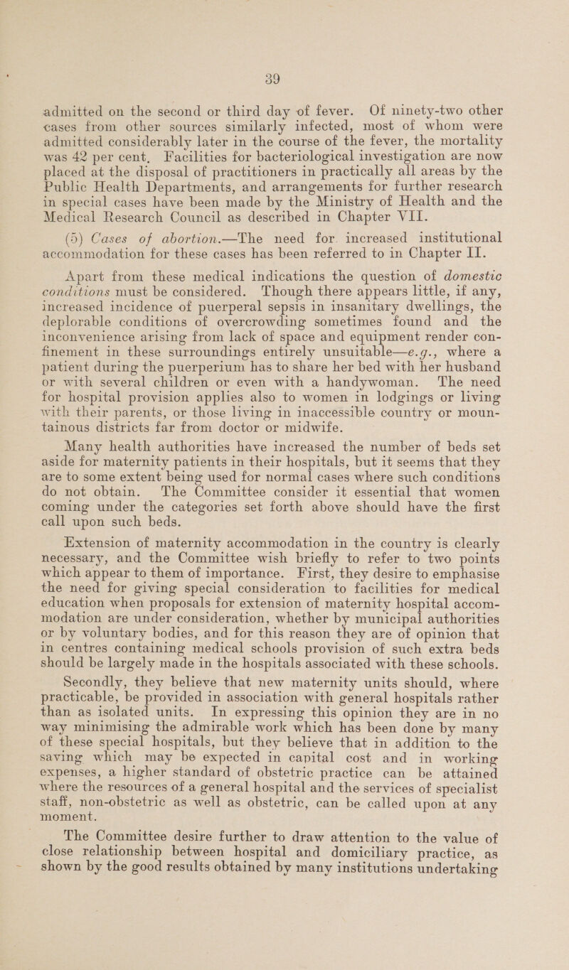 admitted on the second or third day of fever. Of ninety-two other cases from other sources similarly infected, most of whom were admitted considerably later in the course of the fever, the mortality was 42 per cent, Facilities for bacteriological investigation are now placed at the disposal of practitioners in practically all areas by the Public Health Departments, and arrangements for further research in special cases have been made by the Ministry of Health and the Medical Research Council as described in Chapter VII. (5) Cases of abortion.—The need for. increased institutional accommodation for these cases has been referred to in Chapter II. Apart from these medical indications the question of domestic conditions must be considered. Though there appears little, if any, increased incidence of puerperal sepsis in insanitary dwellings, the deplorable conditions of overcrowding sometimes found and the inconvenience arising from lack of space and equipment render con- finement in these surroundings entirely unsuitable—e.g., where a patient during the puerperium has to share her bed with her husband or with several children or even with a handywoman. The need for hospital provision apples also to women in lodgings or living with their parents, or those living in inaccessible country or moun- tainous districts far from doctor or midwife. Many health authorities have increased the number of beds set aside for maternity patients in their hospitals, but it seems that they are to some extent being used for normal cases where such conditions do not obtain. The Committee consider it essential that women coming under the categories set forth above should have the first call upon such beds. Extension of maternity accommodation in the country is clearly necessary, and the Committee wish briefly to refer to two points which appear to them of importance. First, they desire to emphasise the need for giving special consideration to facilities for medical education when proposals for extension of maternity hospital accom- modation are under consideration, whether by municipal authorities or by voluntary bodies, and for this reason they are of opinion that in centres containing medical schools provision of such extra beds should be largely made in the hospitals associated with these schools. Secondly, they believe that new maternity units should, where practicable, be provided in association with general hospitals rather than as isolated units. In expressing this opinion they are in no way minimising the admirable work which has been done by man of these special hospitals, but they believe that in addition to the saving which may be expected in capital cost and in working expenses, a higher standard of obstetric practice can be attained where the resources of a general hospital and the services of specialist staff, non-obstetric as well as obstetric, can be called upon at any moment. The Committee desire further to draw attention to the value of close relationship between hospital and domiciliary practice, as shown by the good results obtained by many institutions undertaking