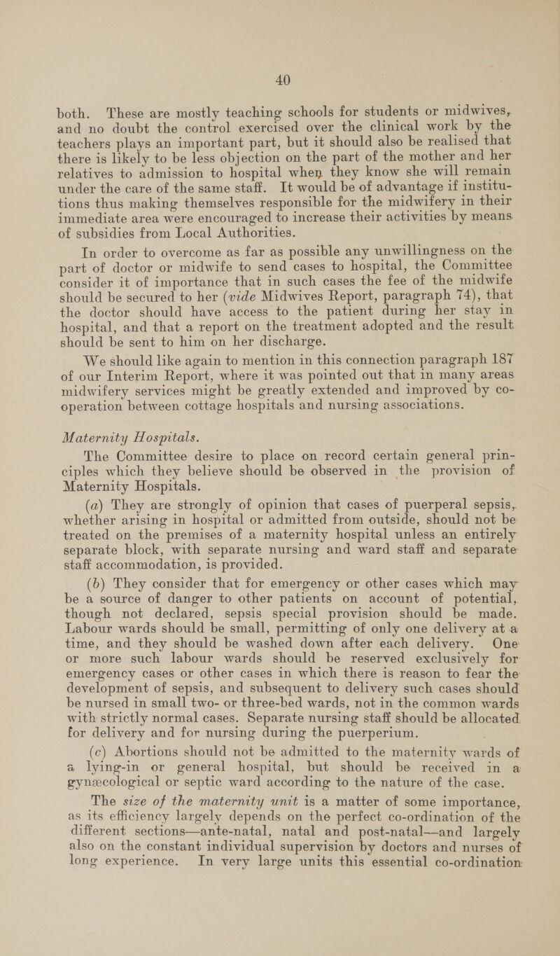 both. These are mostly teaching schools for students or midwives, and no doubt the control exercised over the clinical work by the teachers plays an important part, but it should also be realised that there is likely to be less objection on the part of the mother and her relatives to admission to hospital when they know she will remain under the care of the same staff. It would be of advantage if institu- tions thus making themselves responsible for the midwifery in their immediate area were encouraged to increase their activities by means of subsidies from Local Authorities. In order to overcome as far as possible any unwillingness on the part of doctor or midwife to send cases to hospital, the Committee consider it of importance that in such cases the fee of the midwife should be secured to her (vide Midwives Report, paragraph 74), that the doctor should have access to the patient during her stay in hospital, and that a report on the treatment adopted and the result should be sent to him on her discharge. We should like again to mention in this connection paragraph 187 of our Interim Report, where it was pointed out that in many areas midwifery services might be greatly extended and improved by co- operation between cottage hospitals and nursing associations. Maternity Hospitals. The Committee desire to place on record certain general prin- ciples which they believe should be observed in the provision of Maternity Hospitals. (a2) They are strongly of opinion that cases of puerperal sepsis,. whether arising in hospital or admitted from outside, should not be treated on the premises of a maternity hospital unless an entirely separate block, with separate nursing and ward staff and separate staff accommodation, 1s provided. (b) They consider that for emergency or other cases which may be a source of danger to other patients on account of potential, though not declared, sepsis special provision should be made. Labour wards should be small, permitting of only one delivery ata time, and they should be washed down after each delivery. One or more such labour wards should be reserved exclusively for emergency cases or other cases in which there is reason to fear the development of sepsis, and subsequent to delivery such cases should be nursed in small two- or three-bed wards, not in the common wards with strictly normal cases. Separate nursing staff should be allocated. for delivery and for nursing during the puerperium. (c) Abortions should not be admitted to the maternity wards of a lying-in or general hospital, but should be received in a gynecological or septic ward according to the nature of the case. The size of the maternity unit is a matter of some importance, as its efficiency largely depends on the perfect co-ordination of the different sections—ante-natal, natal and post-natal—and largely also on the constant individual supervision by doctors and nurses of long experience. In very large units this essential co-ordination: