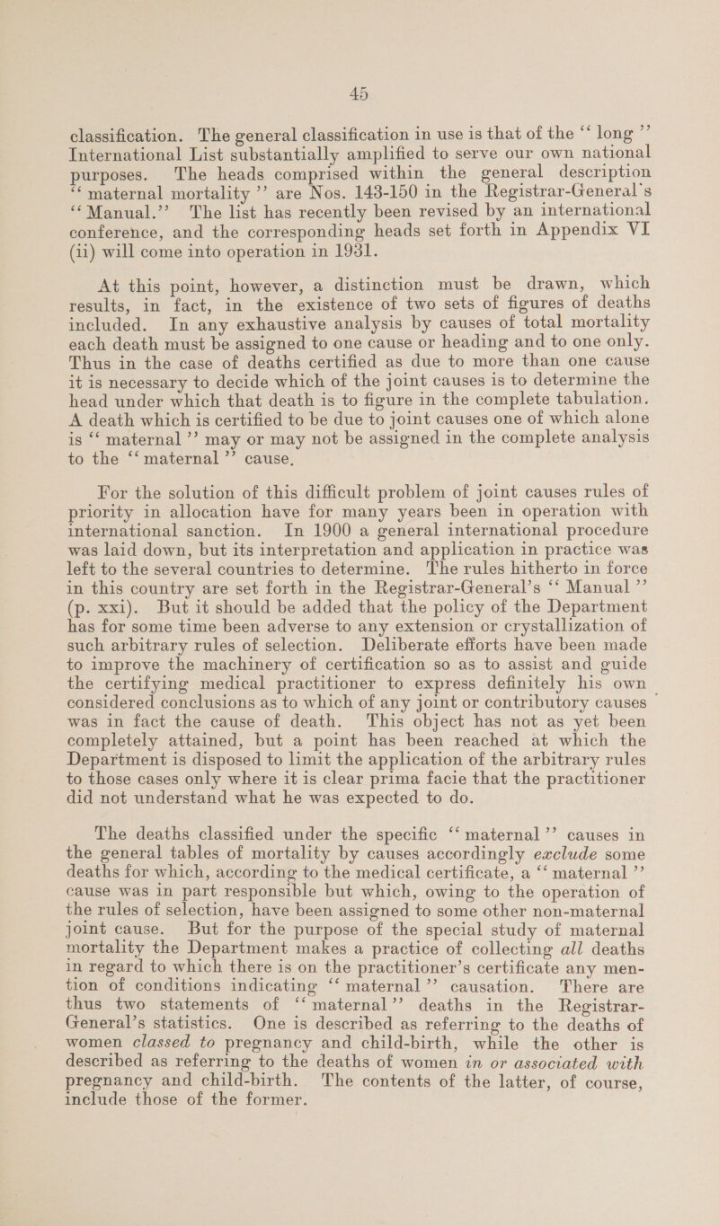 classification. The general classification in use is that of the “‘ long ”’ International List substantially amplified to serve our own national purposes. The heads comprised within the general description “‘ maternal mortality ’’ are Nos. 143-150 in the Registrar-General’s ‘“‘Manual.’’ The list has recently been revised by an international conference, and the corresponding heads set forth in Appendix VI (11) will come into operation in 1931. At this point, however, a distinction must be drawn, which results, in fact, in the existence of two sets of figures of deaths included. In any exhaustive analysis by causes of total mortality each death must be assigned to one cause or heading and to one only. Thus in the case of deaths certified as due to more than one cause it is necessary to decide which of the joint causes is to determine the head under which that death is to figure in the complete tabulation. A death which is certified to be due to joint causes one of which alone is ‘‘ maternal ’’? may or may not be assigned in the complete analysis to the ‘*‘ maternal ’’ cause, For the solution of this difficult problem of joint causes rules of priority in allocation have for many years been in operation with international sanction. In 1900 a general international procedure was laid down, but its interpretation and application in practice was left to the several countries to determine. The rules hitherto in force in this country are set forth in the Registrar-General’s ‘‘ Manual ”’ (p. xxi). But it should be added that the policy of the Department has for some time been adverse to any extension or crystallization of such arbitrary rules of selection. Deliberate efforts have been made to improve the machinery of certification so as to assist and guide the certifying medical practitioner to express definitely his own considered conclusions as to which of any joint or contributory causes was in fact the cause of death. This object has not as yet been completely attained, but a point has been reached at which the Department is disposed to limit the application of the arbitrary rules to those cases only where it is clear prima facie that the practitioner did not understand what he was expected to do. The deaths classified under the specific ‘‘ maternal’’ causes in the general tables of mortality by causes accordingly exclude some deaths for which, according to the medical certificate, a ‘‘ maternal ”’ cause was in part responsible but which, owing to the operation of the rules of selection, have been assigned to some other non-maternal joint cause. But for the purpose of the special study of maternal mortality the Department makes a practice of collecting all deaths in regard to which there is on the practitioner’s certificate any men- tion of conditions indicating ‘‘ maternal’ causation. There are thus two statements of ‘‘maternal’’? deaths in the Registrar- General’s statistics. One is described as referring to the deaths of women classed to pregnancy and child-birth, while the other is described as referring to the deaths of women in or associated with pregnancy and child-birth. The contents of the latter, of course, include those of the former.