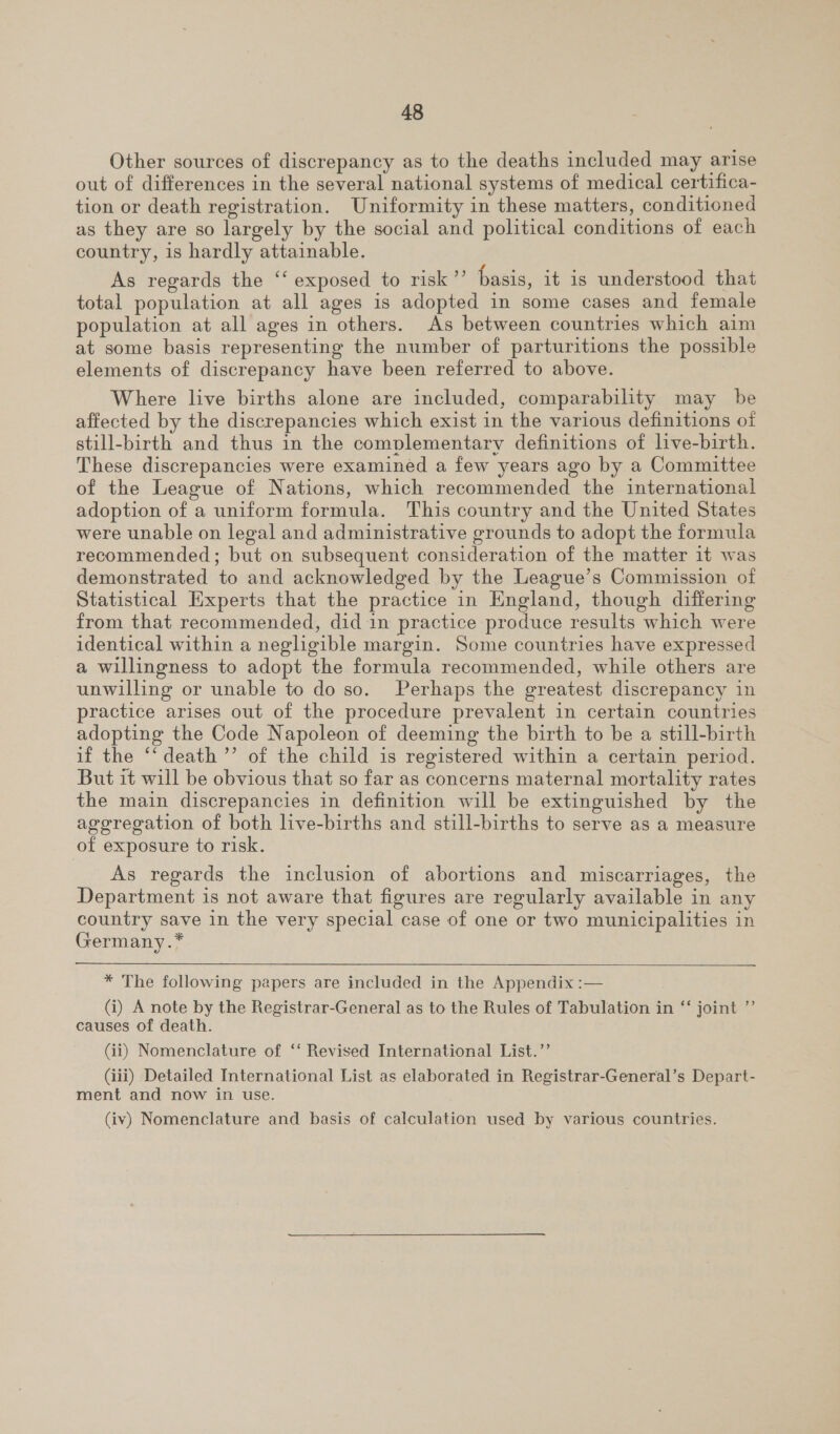 Other sources of discrepancy as to the deaths included may arise out of differences in the several national systems of medical certifica- tion or death registration. Uniformity in these matters, conditioned as they are so largely by the social and political conditions of each country, is hardly attainable. As regards the ‘‘ exposed to risk’”’ basis, it is understood that total population at all ages is adopted in some cases and female population at all ages in others. As between countries which aim at some basis representing the number of parturitions the possible elements of discrepancy have been referred to above. | Where live births alone are included, comparability may be affected by the discrepancies which exist in the various definitions of still-birth and thus in the complementary definitions of live-birth. These discrepancies were examined a few years ago by a Committee of the League of Nations, which recommended the international adoption of a uniform formula. This country and the United States were unable on legal and administrative grounds to adopt the formula recommended; but on subsequent consideration of the matter it was demonstrated to and acknowledged by the League’s Commission of Statistical Experts that the practice in England, though differing from that recommended, did in practice produce results which were identical within a negligible margin. Some countries have expressed a willingness to adopt the formula recommended, while others are unwilling or unable to do so. Perhaps the greatest discrepancy in practice arises out of the procedure prevalent in certain countries adopting the Code Napoleon of deeming the birth to be a still-birth if the ‘“‘ death ”’ of the child is registered within a certain period. But it will be obvious that so far as concerns maternal mortality rates the main discrepancies in definition will be extinguished by the aggregation of both live-births and still-births to serve as a measure of exposure to risk. ¢ As regards the inclusion of abortions and miscarriages, the Department is not aware that figures are regularly available in any country save in the very special case of one or two municipalities in Germany.*  * The following papers are included in the Appendix :— (i) A note by the Registrar-General as to the Rules of Tabulation in ‘‘ joint ”’ causes of death. (ii) Nomenclature of ‘‘ Revised International List.’’ (iii) Detailed International List as elaborated in Registrar-General’s Depart- ment and now in use. (iv) Nomenclature and basis of calculation used by various countries.