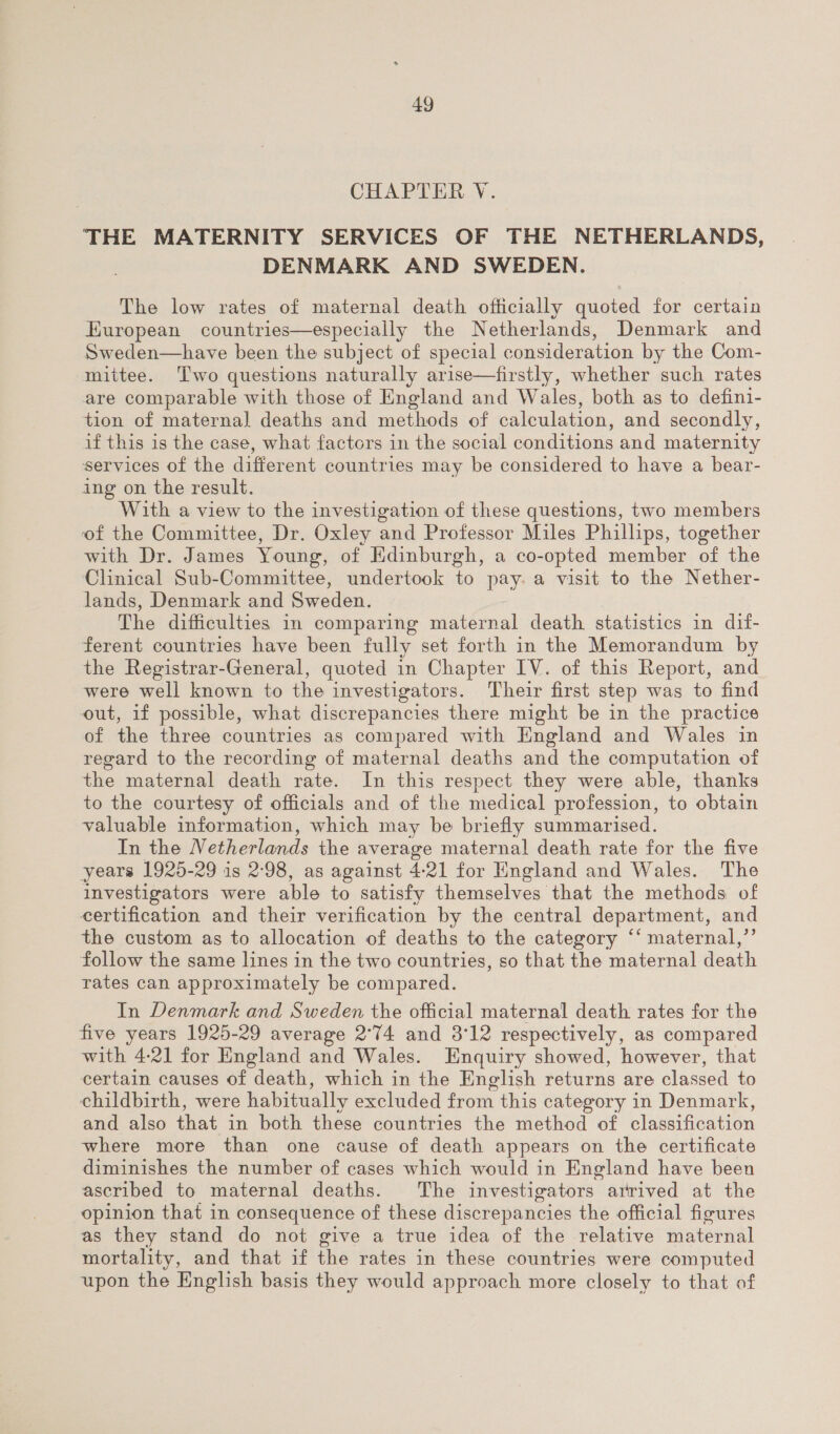 CHAPTER VY. THE MATERNITY SERVICES OF THE NETHERLANDS, DENMARK AND SWEDEN. The low rates of maternal death officially quoted for certain European countries—especially the Netherlands, Denmark and Sweden—have been the subject of special consideration by the Com- mittee. Two questions naturally arise—firstly, whether such rates are comparable with those of England and Wales, both as to defini- tion of maternal] deaths and methods of calculation, and secondly, if this is the case, what factors in the social conditions and maternity services of the different countries may be considered to have a bear- ing on the result. With a view to the investigation of these questions, two members of the Committee, Dr. Oxley and Professor Miles Phillips, together with Dr. James Young, of Edinburgh, a co-opted member of the Clinical Sub-Committee, undertook to pay. a visit to the Nether- lands, Denmark and Sweden. The difficulties in comparing maternal death statistics in dif- ferent countries have been fully set forth in the Memorandum by the Registrar-General, quoted in Chapter IV. of this Report, and were well known to the investigators. ‘Their first step was to find out, if possible, what discrepancies there might be in the practice of the three countries as compared with England and Wales in regard to the recording of maternal deaths and the computation of the maternal death rate. In this respect they were able, thanks to the courtesy of officials and of the medical profession, to obtain valuable information, which may be briefly summarised. In the Netherlands the average maternal death rate for the five years 1925-29 is 2:98, as against 4-21 for England and Wales. The investigators were able to satisfy themselves that the methods of certification and their verification by the central department, and the custom as to allocation of deaths to the category “‘ maternal,”’ follow the same lines in the two countries, so that the maternal death rates can approximately be compared. In Denmark and Sweden the official maternal death rates for the five years 1925-29 average 2°74 and 3°12 respectively, as compared with 4:21 for England and Wales. Enquiry showed, however, that certain causes of death, which in the English eniens are classed to childbirth, were habitually excluded from this category in Denmark, and also that in both these countries the method of classification where more than one cause of death appears on the certificate diminishes the number of cases which would in England have been ascribed to maternal deaths. The investigators arrived at the opinion that in consequence of these discrepancies the official figures as they stand do not give a true idea of the relative maternal mortality, and that if the rates in these countries were computed upon the English basis they would approach more closely to that of