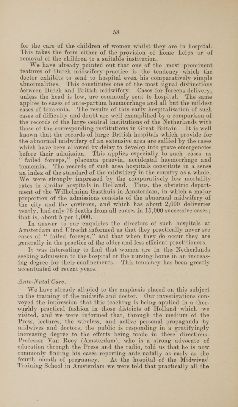 for the care of the children of women whilst they are in hospital. This takes the form either of the provision of home helps or of removal of the children to a suitable institution. We have already pointed out that one of the most prominent features of Dutch midwifery practice is the tendency which the doctor exhibits to send to hospital even, his comparatively simple abnormalities. This constitutes one of the most signal distinctions between Dutch and British midwifery. Cases for forceps delivery, unless the head is low, are commonly sent to hospital. The same applies to cases of ante-partum haemorrhage and all but the mildest. cases of toxaemia. The results of this early hospitalisation of such cases of difficulty and doubt are well exemplified by a comparison of the records of the large central institutions of the Netherlands with those of the corresponding institutions in Great Britain. It is well known that the records of large British hospitals which provide for the abnormal midwifery of an extensive area are sullied by the cases which have been allowed by delay to develop into grave emergencies before their admission. ‘This applies especially to such cases as ‘‘ failed forceps,’’ placenta praevia, accidental haemorrhage and toxaemia. The records of such area hospitals constitute in a sense an index of the standard of the midwifery in the country as a whole. We were strongly impressed by the comparatively low mortality rates in similar hospitals in Holland. Thus, the obstetric depart- ment of the Wilhelmina Gasthuis in Amsterdam, in which a major proportion of the admissions consists of the abnormal midwifery of the city and the environs, and which has about 2,000 deliveries yearly, had only 76 deaths from all causes in 15,000 successive cases ; that is, about 5 per 1,000. In answer to our enquiries the directors of such hospitals at Amsterdam and Utrecht informed us that they practically never see cases of ‘‘ failed forceps,’’ and that when they do occur they are generally in the practice of the older and less efficient practitioners. It was interesting to find that women are in the Netherlands seeking admission to the hospital or the nursing home in an increas- ing degree for their confinements. This tendency has been greatly accentuated of recent years. Ante-Natal Care. We have already alluded to the emphasis placed on this subject in the training of the midwife and doctor. Our investigations con- veyed the impression that this teaching is being applied in a thor- oughly practical fashion in those districts of Holland which we visited, and we were informed that, through the medium of the Press, lectures, the wireless, and active personal propaganda by midwives and doctors, the public is responding in a gratifyingly increasing degree to the efforts being made in these directions. Professor Van Rooy (Amsterdam), who is a strong advocate of education through the Press and the radio, told us that he is now commonly finding his cases reporting ante-natally as early as the fourth month of pregnancy. At the hospital of the Midwives’ Training School in Amsterdam we were told that practically all the