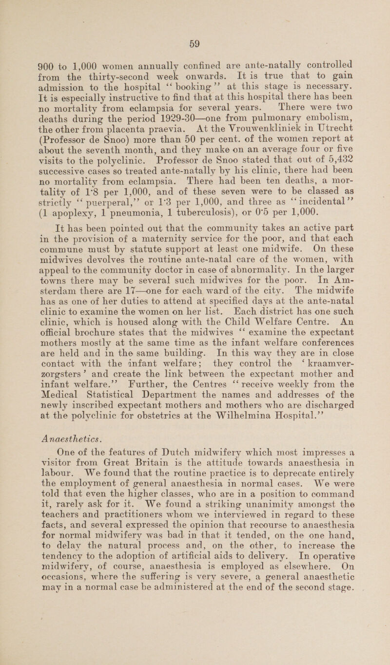 900 to 1,000 women annually confined are ante-natally controlled from the thirty-second week onwards. It is true that to gain admission to the hospital ‘‘ booking”’ at this stage 1s necessary. It is especially instructive to find that at this hospital there has been no mortality from eclampsia for several years. There were two deaths during the period 1929-30—one from pulmonary embolism, the other from placenta praevia. At the Vrouwenkliniek in Utrecht (Professor de Snoo) more than 50 per cent. of the women report at about the seventh month, and they make on an average four or five visits to the polyclinic. Professor de Snoo stated that out of 5,432 successive cases so treated ante-natally by his clinic, there had been no mortality from eclampsia. There had been ten deaths, a mor- tality of 1°8 per 1,000, and of these seven were to be classed as strictly ‘‘ puerperal,’’ or 1°3 per 1,000, and three as ‘incidental ”’ (1 apoplexy, 1 pneumonia, 1 tuberculosis), or 0°5 per 1,000. Tt has been pointed out that the community takes an active part in the provision of a maternity service for the poor, and that each commune must by statute support at least one midwife. On these midwives devolves the routine ante-natal care of the women, with appeal to the community doctor in case of abnormality. In the larger towns there may be several such midwives for the poor. In Am- sterdam there are 17—one for each ward of the city. The midwife has as one of her duties to attend at specified days at the ante-natal clinic to examine the women on her list. Each district has one such clinic, which is housed along with the Child Welfare Centre. An official brochure states that the midwives ‘* examine the expectant mothers mostly at the same time as the infant welfare conferences are held and in the same building. In this way they are in close contact with the infant welfare; they control the ‘ kraamver- zoresters’ and create the link between the expectant mother and infant welfare.’’ Further, the Centres ‘‘ receive weekly from the Medical Statistical Department the names and addresses of the newly inscribed expectant mothers and mothers who are discharged at the polyclinic for obstetrics at the Wilhelmina Hospital.”’ Anaesthetics. One of the features of Dutch midwifery which most impresses a visitor from Great Britain is the attitude towards anaesthesia in labour. We found that the routine practice is to deprecate entirely the employment of general anaesthesia in normal cases. We were told that even the higher classes, who are in a position to command it, rarely ask for it. We found a striking unanimity amongst the teachers and practitioners whom we interviewed in regard to these facts, and several expressed the opinion that recourse to anaesthesia for normal midwifery was bad in that it tended, on the one hand, to delay the natural process and, on the other, to increase the tendency to the adoption of artificial aids to delivery. In operative midwifery, of course, anaesthesia is employed as elsewhere. On occasions, where the suffering is very severe, a general anaesthetic may in a normal case be administered at the end of the second stage.