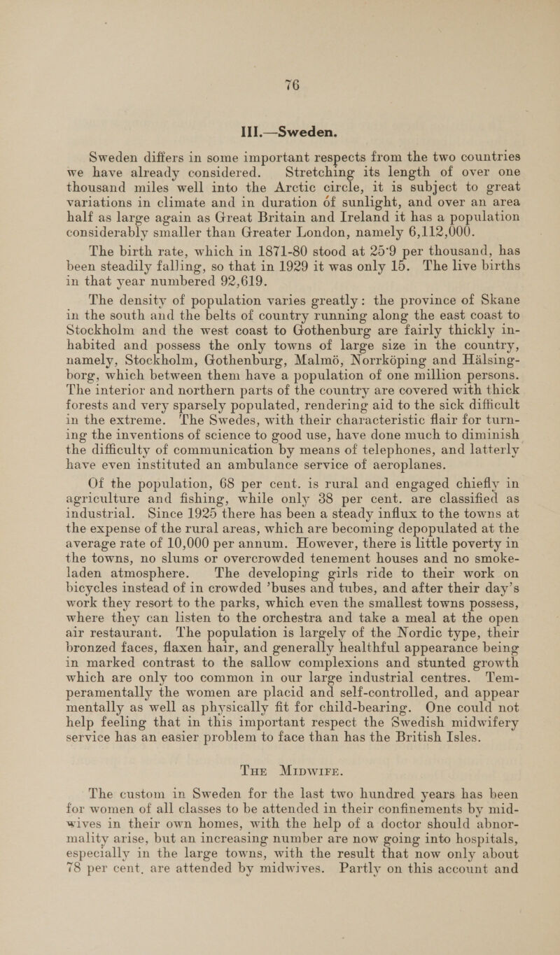 II1I.—Sweden. Sweden differs in some important respects from the two countries we have already considered. Stretching its length of over one thousand miles well into the Arctic circle, it 1s subject to great variations in climate and in duration of sunlight, and over an area half as large again as Great Britain and Ireland it has a population considerably smaller than Greater London, namely 6,112,000. The birth rate, which in 1871-80 stood at 25°9 per thousand, has been steadily falling, so that in 1929 it was only 15. The live births in that year numbered 92,619. The density of population varies greatly: the province of Skane in the south and the belts of country running along the east coast to Stockholm and the west coast to Gothenburg are fairly thickly in- habited and possess the only towns of large size in the country, namely, Stockholm, Gothenburg, Malmé, Norrképing and Halsing- borg, which between them have a population of one million persons. The interior and northern parts of the country are covered with thick forests and very sparsely populated, rendering aid to the sick difficult in the extreme. ‘The Swedes, with their characteristic flair for turn- ing the inventions of science to good use, have done much to diminish the difficulty of communication by means of telephones, and latterly have even instituted an ambulance service of aeroplanes. Of the population, 68 per cent. is rural and engaged chiefly in agriculture and fishing, while only 38 per cent. are classified as industrial. Since 1925 there has been a steady influx to the towns at the expense of the rural areas, which are becoming depopulated at the average rate of 10,000 per annum. However, there is little poverty in the towns, no slums or overcrowded tenement houses and no smoke- laden atmosphere. The developing girls ride to their work on bicycles instead of in crowded ’buses and tubes, and after their day’s work they resort to the parks, which even the smallest towns possess, where they can listen to the orchestra and take a meal at the open air restaurant. The population is largely of the Nordic type, their bronzed faces, flaxen hair, and generally healthful appearance being in marked contrast to the sallow complexions and stunted growth which are only too common in our large industrial centres. Tem- peramentally the women are placid and self-controlled, and appear mentally as well as physically fit for child-bearing. One could not help feeling that in this important respect the Swedish midwifery service has an easier problem to face than has the British Isles. Tue MIDWIFE. The custom in Sweden for the last two hundred years has been for women of all classes to be attended in their confinements by mid- wives in their own homes, with the help of a doctor should abnor- mality arise, but an increasing number are now going into hospitals, especially in the large towns, with the result that now only about 78 per cent, are attended by midwives. Partly on this account and