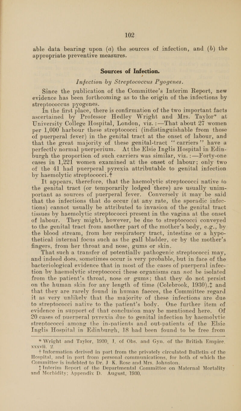 able data bearing upon (a) the sources of infection, and (b) the appropriate preventive measures. Sources of Infection. Infection by Streptococcus Pyogenes. Since the publication of the Committee’s Interim Report, new evidence has been forthcoming as to the origin of the infections by streptococcus pyogenes. ake In the first place, there is confirmation of the two important facts ascertained by Professor Hedley Wright and Mrs. Taylor* at University College Hospital, London, viz.:—That about 27 women per 1,000 harbour these streptococci (indistinguishable from those of puerperal fever) in the genital tract at the onset of labour, and that the great majority of these genital-tract “‘ carriers’’ have a perfectly normal puerperium. At the Elsie Inglis Hospital in Edin- burgh the proportion of such carriers was similar, viz. :—Forty-one cases in 1,221 women examined at the onset of labour; only two. of the 41 had puerperal pyrexia attributable to genital infection by haemolytic streptococci. t It appears, therefore, that the haemolytic streptococci native io the genital tract (or temporarily lodged there) are usually unim- portant as sources of puerperal fever. Conversely it may be said that the infections that do occur (at any rate, the sporadic infec- tions) cannot usually be attributed to invasion of the genital tract tissues by haemolytic streptococci present in the vagina at the onset of labour. They might, however, be due to streptococci conveyed to the genital tract from another part of the mother’s body, e.g., by the blood stream, from her respiratory tract, intestine or a hypo- thetical internal focus such as the gall bladder, or by the mother’s fingers, from her throat and nose, gums or skin. That such a transfer of potentially pathogenic streptococci may, and indeed does, sometimes occur is very probable, but in face of the bacteriological evidence that in most of the cases of puerperal infec- tion by haemolytic streptococci these organisms can not be isolated from the patient’s throat, nose or gums; that they do not persist on the human skin for any length of time (Colebrook, 1930),t and that they are rarely found in human faeces, the Committee regard it as very unlikely that the majority of these infections are due to streptococci native to the patient’s body. One further item of evidence in support of that conclusion may be mentioned here. Of 20 cases of puerperal pyrexia due to genital infection by haemolytic streptococec1 among the in-patients and out-patients of the Elsie Inglis Hospital in Edinburgh, 18 had been found to be free from * Wright and Taylor, 1930, J. of Obs. and Gyn. of the British Empire, NXVL. 2. + Information derived in part from the privately circulated Bulletin of the Hospital, and in part from personal communications, for both of which the Committee is indebted to Dr. J K. Rose and Mrs. Johnston. {Interim Report of the Departmental Committee on Maternal Mortality and Morbidity; Appendix D. August, 1930.