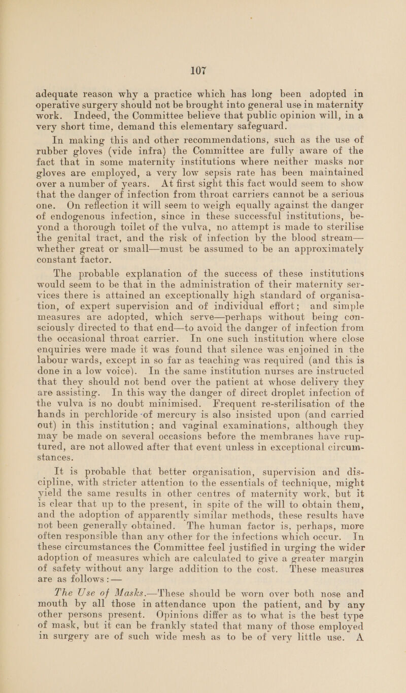 adequate reason why a practice which has long been adopted in operative surgery should not be brought into general use in maternity work. Indeed, the Committee believe that public opinion will, in a very short time, demand this elementary safeguard. In making this and other recommendations, such as the use of rubber gloves (vide infra) the Committee are fully aware of the fact that in some maternity institutions where neither masks nor gloves are employed, a very low sepsis rate has been maintained over a number of years. At first sight this fact would seem to show that the danger of infection from throat carriers cannot be a serious one. On reflection it will seem to weigh equally against the danger of endogenous infection, since in these successful institutions, be- yond a thorough toilet of the vulva, no attempt is made to sterilise the genital tract, and the risk of infection by the blood stream— whether great or small—must be assumed to be an approximately constant factor. The probable explanation of the success of these institutions would seem to be that in the administration of their maternity ser- vices there is attained an exceptionally high standard of organisa- tion, of expert supervision and of individual effort; and simple measures are adopted, which serve—perhaps without being con- sciously directed to that end—to avoid the danger of infection from the occasional throat carrier. In one such institution where close enquiries were made it was found that silence was enjoined in the labour wards, except in so far as teaching was required (and this is done in a low voice). In the same institution nurses are instructed that they should not bend over the patient at whose delivery they are assisting. In this way the danger of direct droplet infection of the vulva is no doubt minimised. Frequent re-sterilisation of the hands in perchloride -of mercury is also insisted upon (and carried out) in this institution; and vaginal examinations, although they may be made on several occasions before the membranes have rup- tured, are not allowed after that event unless in exceptional circum- stances. It is probable that better organisation, supervision and dis- cipline, with stricter attention to the essentials of technique, might yield the same results in other centres of maternity work, but it is clear that up to the present, in spite of the will to obtain them, and the adoption of apparently similar methods, these results have not been generally obtained. The human factor is, perhaps, more often responsible than any other for the infections which occur. In these circumstances the Committee feel justified in urging the wider adoption of measures which are calculated to give a greater margin of safety without any large addition to the cost. These measures are as follows :— The Use of Masks.—These should be worn over both nose and mouth by all those in attendance upon the patient, and by any other persons present. Opinions differ as to what is the best type of mask, but it can be frankly stated that many of those employed im surgery are of such wide mesh as to be of very little use. A