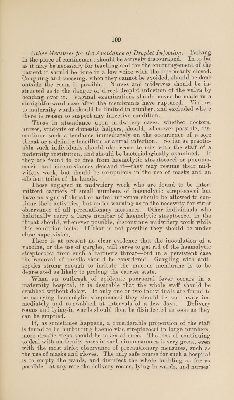 Other Measures for the Avoidance of Droplet Infection.—Talking in the place of confinement should be actively discouraged. In so far as it may be necessary for teaching and for the encouragement of the patient 1t should be done in a low voice with the lps nearly closed. Coughing and sneezing, when they cannot be avoided, should be done outside the room if possible. Nurses and midwives should be in- structed as to the danger of direct droplet infection of the vulva by bending over it. Vaginal examinations should never be made in a straightforward case after the membranes have ruptured. Visitors to maternity wards should be limited in number, and excluded where there is reason to suspect any infective condition. Those in attendance upon midwifery cases, whether doctors, nurses, students or domestic helpers, should, whenever possible, dis- continue such attendance immediately on the occurrence of a sore throat or a definite tonsillitis or antral infection. So far as practic- able such individuals should also cease to mix with the staff of a maternity institution, and should be bacteriologically examined. If they are found to be free from haemolytic streptococci or pneumo- cocci—and circumstances demand it—they may resume their mid- wifery work, but should be scrupulous in the use of masks and an efficient toilet of the hands. Those engaged in midwifery work who are found to be inter- mittent carriers of small numbers of haemolytic streptococci but have no signs of throat or antral infection should be allowed to con- tinue their activities, but under warning as to the necessity for strict observance of all precautionary measures, Other individuals who habitually carry a large number of haemolytic streptococci in the throat should, whenever possible, discontinue midwifery work while this condition lasts. If that is not possible they should be under close supervision, There is at present no clear evidence that the inoculation of a vaccine, or the use of gargles, will serve to get rid of the haemolytic streptococci from such a carrier’s throat—but in a persistent case the removal of tonsils should be considered. Gargling with anti- septics strong enough to irritate the mucous membrane is to be deprecated as likely to prolong the carrier state. When an outbreak of epidemic puerperal fever occurs in a maternity hospital, it is desirable that the whole staff should be swabbed without delay. If only one or two individuals are found to be carrying haemolytic streptococci they should be sent away im- mediately and re-swabbed at intervals of a few days. Delivery rooms and lying-in wards should then be disinfected as soon as they can be emptied. | If, as sometimes happens, a considerable proportion of the staff is found to be harbouring haemolytic streptococci in large numbers, more drastic steps should be taken at once. The risk of continuing to deal with maternity cases in such circumstances is very great, even with the most strict observance of precautionary measures, such as the use of masks and gloves. The only safe course for such a hospital is to empty the wards, and disinfect the whole building as far as possible—at any rate the delivery rooms, lying-in wards, and nurses’