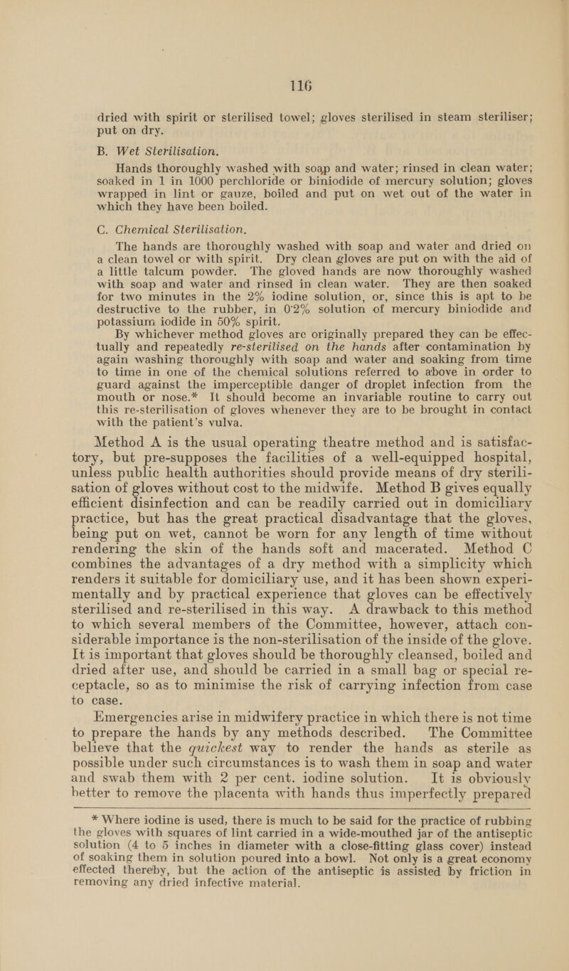 dried with spirit or sterilised towel; gloves sterilised in steam steriliser; put on dry. B. Wet Sterilisation. Hands thoroughly washed with soap and water; rinsed in clean water; soaked in 1 in 1000 perchloride or biniodide of mercury solution; gloves wrapped in lint or gauze, boiled and put on wet out of the water in which they have been boiled. C. Chemical Sterilisation. The hands are thoroughly washed with soap and water and dried on a clean towel or with spirit. Dry clean gloves are put on with the aid of a little talcum powder. The gloved hands are now thoroughly washed with soap and water and rinsed in clean water. They are then soaked for two minutes in the 2% iodine solution, or, since this is apt to be destructive to the rubber, in 0°2% solution of mercury biniodide and potassium iodide in 50% spirit. By whichever method gloves are originally prepared they can be effec- tually and repeatedly re-sterilised on the hands after contamination by again washing thoroughly with soap and water and soaking from time to time in one of the chemical solutions referred to above in order to guard against the imperceptible danger of droplet infection from the mouth or nose.* It should become an invariable routine to carry out this re-sterilisation of gloves whenever they are to be brought in contact with the patient’s vulva. Method A is the usual operating theatre method and is satisfac- tory, but pre-supposes the facilities of a well-equipped hospital, unless public health authorities should provide means of dry sterili- sation of gloves without cost to the midwife. Method B gives equally efficient disinfection and can be readily carried out in domiciliary practice, but has the great practical disadvantage that the gloves, being put on wet, cannot be worn for any length of time without rendering the skin of the hands soft and macerated. Method C combines the advantages of a dry method with a simplicity which renders it suitable for domiciliary use, and it has been shown experi- mentally and by practical experience that gloves can be effectively sterilised and re-sterilised in this way. A drawback to this method to which several members of the Committee, however, attach con- siderable importance is the non-sterilisation of the inside of the glove. It is important that gloves should be thoroughly cleansed, boiled and dried after use, and should be carried in a small bag or special re- ceptacle, so as to minimise the risk of carrying infection from case to case. Emergencies arise in midwifery practice in which there is not time to prepare the hands by any methods described. The Committee believe that the guzckest way to render the hands as sterile as possible under such circumstances is to wash them in soap and water and swab them with 2 per cent. iodine solution. It is obviously hetter to remove the placenta with hands thus imperfectly prepared * Where iodine is used, there is much to be said for the practice of rubbing the gloves with squares of lint carried in a wide-mouthed jar of the antiseptic solution (4 to 5 inches in diameter with a close-fitting glass cover) instead of soaking them in solution poured into a bowl. Not only is a great economy effected thereby, but the action of the antiseptic is assisted by friction in removing any dried infective material.