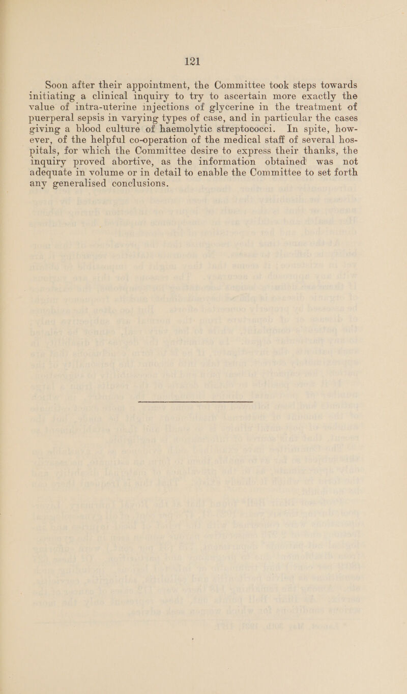 Soon after their appointment, the Committee took steps towards initiating a clinical inquiry to try to ascertain more exactly the value of intra-uterine injections of glycerine in the treatment of puerperal sepsis in varying types of case, and in particular the cases giving a blood culture of haemolytic streptococci. In spite, how- ever, of the helpful co-operation of the medical staff of several hos- pitals, for which the Committee desire to express their thanks, the inquiry proved abortive, as the information obtained’ was _ not adequate in volume or in detail to enable the Committee to set forth any generalised conclusions.