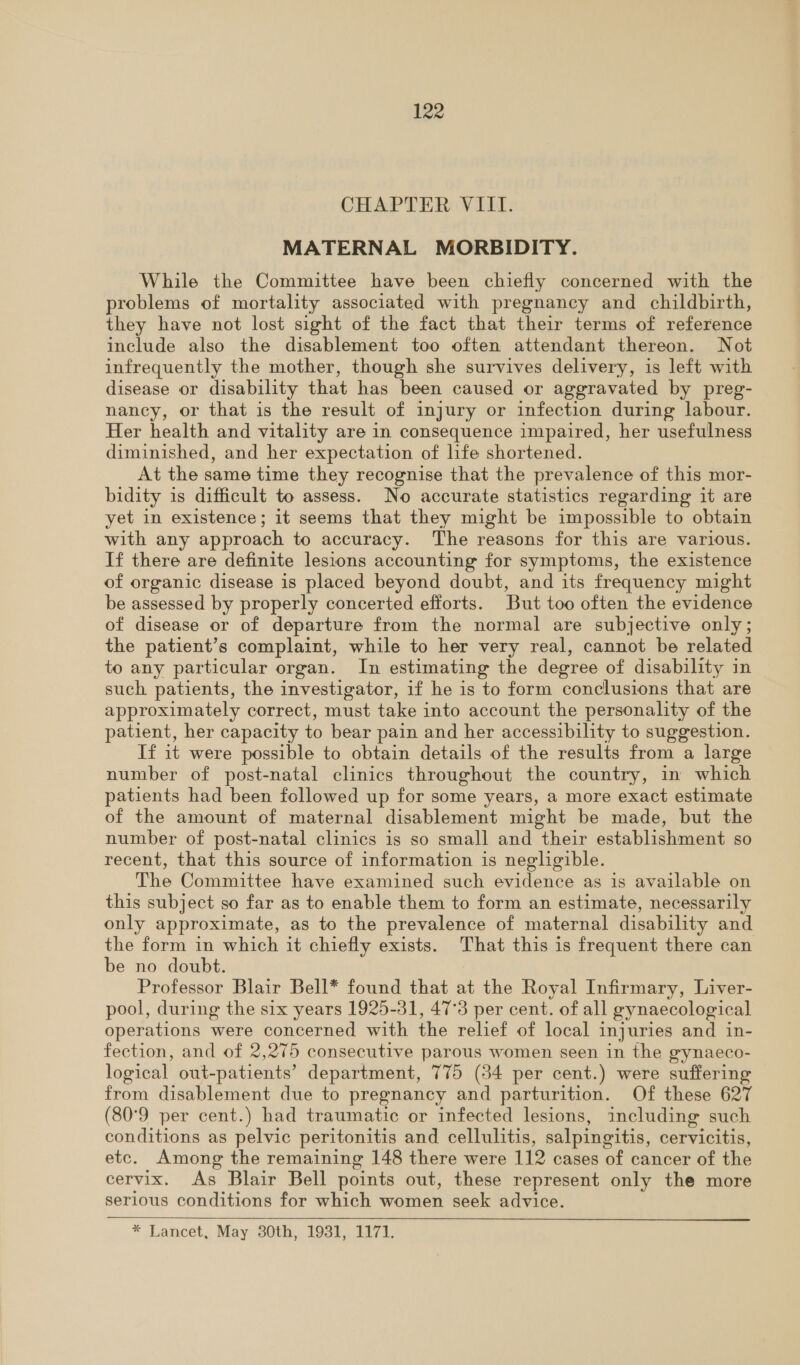 CHAPTER VIII. MATERNAL MORBIDITY. While the Committee have been chiefly concerned with the problems of mortality associated with pregnancy and childbirth, they have not lost sight of the fact that their terms of reference include also the disablement too often attendant thereon. Not infrequently the mother, though she survives delivery, is left with disease or disability that has been caused or aggravated by preg- nancy, or that is the result of injury or infection during labour. Her health and vitality are in consequence impaired, her usefulness diminished, and her expectation of life shortened. At the same time they recognise that the prevalence of this mor- bidity is difficult to assess. No accurate statistics regarding it are yet in existence; it seems that they might be impossible to obtain with any approach to accuracy. The reasons for this are various. If there are definite lesions accounting for symptoms, the existence of organic disease is placed beyond doubt, and its frequency might be assessed by properly concerted efforts. But too often the evidence of disease or of departure from the normal are subjective only; the patient’s complaint, while to her very real, cannot be related to any particular organ. In estimating the degree of disability in such patients, the investigator, if he is to form conclusions that are approximately correct, must take into account the personality of the patient, her capacity to bear pain and her accessibility to suggestion. If it were possible to obtain details of the results from a large number of post-natal clinics throughout the country, in which patients had been followed up for some years, a more exact estimate of the amount of maternal disablement might be made, but the number of post-natal clinics is so small and their establishment so recent, that this source of information is negligible. The Committee have examined such evidence as is available on this subject so far as to enable them to form an estimate, necessarily only approximate, as to the prevalence of maternal disability and the form in which it chiefly exists. That this is frequent there can be no doubt. Professor Blair Bell* found that at the Royal Infirmary, Liver- pool, during the six years 1925-31, 47°3 per cent. of all gynaecological operations were concerned with the relief of local injuries and in- fection, and of 2,275 consecutive parous women seen in the gynaeco- logical out-patients’ department, 775 (34 per cent.) were suffering from disablement due to pregnancy and parturition. Of these 627 (80°9 per cent.) had traumatic or infected lesions, including such conditions as pelvic peritonitis and cellulitis, salpingitis, cervicitis, etc. Among the remaining 148 there were 112 cases of cancer of the cervix. As Blair Bell points out, these represent only the more serious conditions for which women seek advice. * Lancet, May 30th, 1931, 1171.