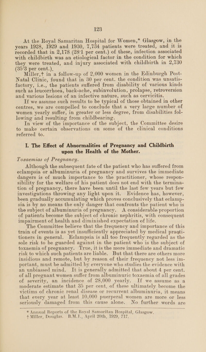 At the Royal Samaritan Hospital for Women,* Glasgow, in the years 1928, 1929 and 1930, 7,734 patients were treated, and it is recorded that in 2,178 (28°1 per cent.) of these, infection associated with childbirth was an etiological factor in the condition for which they were treated, and injury associated with childbirth in 2,730 (35°3 per cent.), Miller,t+ in a follow-up of 2,000 women in the Edinburgh Post- Natal Clinic, found that in 30 per cent. the condition was unsatis- factory, i.e., the patients suffered from disability of various kinds such as leucorrhoea, back-ache, subinvolution, prolapse, retroversion and various lesions of an infective nature, such as cervicitis. If we assume such results to be typical of those obtained in other centres, we are compelled to conclude that a very large number of women yearly suffer, in greater or less degree, from disabilities fol- lowing and resulting from childbearing. In view of the importance of the subject, the Committee desire to make certain observations on some of the clinical conditions referred to. I. The Effect of Abnormalities of Pregnancy and Childbirth upon the Health of the Mother. Toxaemias of Pregnancy. Although the subsequent fate of the patient who has suffered from eclampsia or albuminuria of pregnancy and survives the immediate dangers is of much importance to the practitioner, whose respon- sibility for the welfare of his patient does not end with the termina- tion of pregnancy, there have been until the last few years but few investigations throwing any light upon it. Evidence has, however, been gradually accumulating which proves conclusively that eclamp- sia is by no means the only danger that confronts the patient who is the subject of albuminuria of pregnancy. A considerable proportion of patients become the subject of chronic nephritis, with consequent impairment of health and diminished expectation of life. The Committee believe that the frequency and importance of this train of events is as yet insufficiently appreciated by medical practi- tioners in general. Eclampsia is all too frequently regarded as the sole risk to be guarded against in the patient who is the subject of toxaemia of pregnancy. ‘True, itis the more immediate and dramatic risk to which such patients are lable. But that there are others more insidious and remote, but by reason of their frequency not less im- portant, must be admitted by everyone who studies the evidence with an unbiassed mind. It is generally admitted that about 4 per cent. of all pregnant women suffer from albuminuric toxaemia of all grades of severity, an incidence of 28,000 yearly. If we assume as a moderate estimate that 35 per cent, of these ultimately become the victims of chronic renal disease or recurrent albuminuria, it means that every year at least 10,000 puerperal women are more or less seriously damaged from this cause alone. No further words are  * Annual Reports of the Royal Samaritan Hospital, Glasgow. + Miller, Douglas. B.M.J., April 20th, 1929, 717.