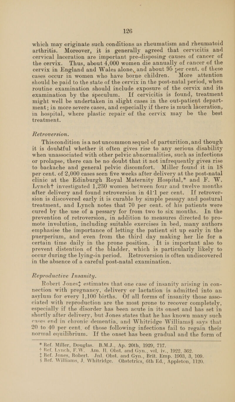 which may originate such conditions as rheumatism and rheumatoid arthritis. Moreover, it is generally agreed that cervicitis and cervical laceration are important pre-disposing causes of cancer of the cervix. Thus, about 4,000 women die annually of cancer of the cervix in England and Wales alone, and about 95 per cent. of these cases occur in women who have borne children. More attention should be paid to the state of the cervix in the post-natal period, when routine examination should include exposure of the cervix and 1ts examination by the speculum. If cervicitis is found, treatment might well be undertaken in slight cases in the out-patient depart- ment; in more severe cases, and especially if there is much laceration, in hospital, where plastic repair of the cervix may be the best treatment. Retroversion. Thiscondition is a not uncommon sequel of parturition, and though it is doubtful whether it often gives rise to any serious disability when unassociated with other pelvic abnormalities, such as infections or prolapse, there can be no doubt that it not infrequently gives rise to backache and general pelvic discomfort. Muller found it in 18 per cent. of 2,000 cases seen five weeks after delivery at the post-natal clinic at the Edinburgh Royal Maternity Hospital,* and F. W. Lyncht investigated 1,230 women between four and twelve months after delivery and found retroversion in 41'1 per cent. If retrover- sion 1s discovered early it is curable by simple pessary and postural treatment, and Lynch notes that 70 per cent. of his patients were cured by the use of a pessary for from two to six months. In the prevention of retroversion, in addition to measures directed to pro- mote involution, including suitable exercises in bed, many authors emphasise the importance of letting the patient sit up early in the puerperium, and even from the third day making her lie for a certain time daily in the prone position. It is important also to prevent distention of the bladder, which is particularly likely to occur during the lying-in period. Retroversion is often undiscovered in the absence of a careful post-natal examination. Reproductive Insanity. Robert Jones} estimates that one case of insanity arising in con- nection with pregnancy, delivery or lactation is admitted into an asylum for every 1,100 births. Of all forms of insanity those asso- ciated with reproduction are the most prone to recover completely, especially if the disorder has been acute in its onset and has set in shortly after delivery, but Jones states that he has known many such cases end in chronic dementia, and Whitridge Williams§ says that 20 to 40 per cent, of those following infections fail to regain their normal equilibrium. If the onset has been gradual and the form of  * Ref. Miller, Douglas. B.M.J., Ap. 20th, 1929, 717. + Ref. Lynch, F.W. Am. Jl. Obst. and Gyn., vol, iv., 1922, 362. { Ref. Jones, Robert. Jnl. Obst. and Gyn., Brit. Emp. 1903, 38, 109. § Ref. Williams, J. Whitridge. Obstetrics, 6th Ed., Appleton, 1120.