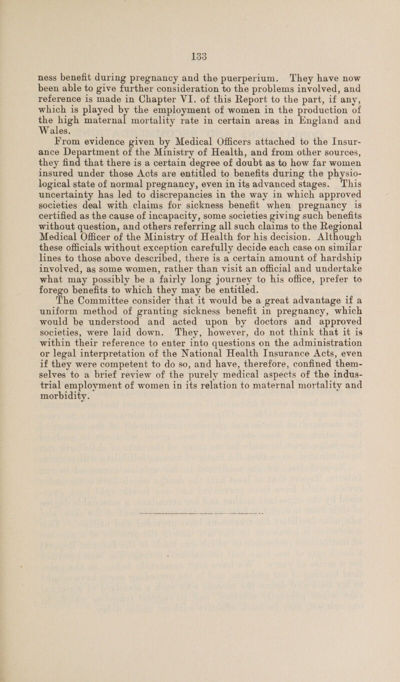 ness benefit during pregnancy and the puerperium. They have now been able to give further consideration to the problems involved, and reference is made in Chapter VI. of this Report to the part, if any, which is played by the employment of women in the production of Se oa maternal mortality rate in certain areas in England and Wales. From evidence given by Medical Officers attached to the Insur- ance Department of the Ministry of Health, and from other sources, they find that there is a certain degree of doubt as to how far women insured under those Acts are entitled to benefits during the physio- logical state of normal pregnancy, even in its advanced stages. This uncertainty has led to discrepancies in the way in which approved societies deal with claims for sickness benefit when pregnancy is certified as the cause of incapacity, some societies giving such benefits without question, and others referring all such claims to the Regional Medical Officer of the Ministry of Health for his decision. Although these officials without exception carefully decide each case on similar lines to those above described, there is a certain amount of hardship involved, as some women, rather than visit an official and undertake what may possibly be a fairly long journey to his office, prefer to forego benefits to which they may be entitled. The Committee consider that it would be a great advantage if a uniform method of granting sickness benefit in pregnancy, which would be understood and acted upon by doctors and approved societies, were laid down. They, however, do not think that it is within their reference to enter into questions on the administration or legal interpretation of the National Health Insurance Acts, even if they were competent to do so, and have, therefore, confined them- selves to a brief review of the purely medical aspects of the indus- trial employment of women in its relation to maternal mortality and morbidity. 