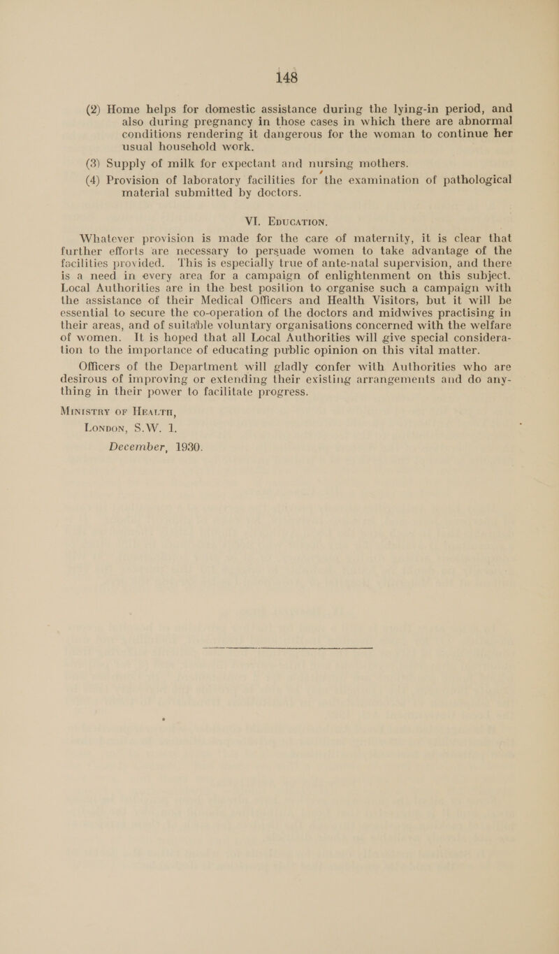 (2) Home helps for domestic assistance during the lying-in period, and also during pregnancy in those cases in which there are abnormal conditions rendering it dangerous for the woman to continue her usual household work. (3) Supply of milk for expectant and nursing mothers. (4) Provision of laboratory facilities for the examination of pathological material submitted by doctors. VI. EpucaTIon. Whatever provision is made for the care of maternity, it is clear that further efforts are necessary to persuade women to take advantage of the facilities provided. This is especially true of ante-natal supervision, and there is a need in every area for a campaign of enlightenment on this subject. Local Authorities are in the best position to organise such a campaign with the assistance of their Medical Officers and Health Visitors, but it will be essential to secure the co-operation of the doctors and midwives practising in their areas, and of suitable voluntary organisations concerned with the welfare of women. It is hoped that all Local Authorities will give special considera- tion to the importance of educating public opinion on this vital matter. Officers of the Department will gladly confer with Authorities who are desirous of improving or extending their existing arrangements and do any- thing in their power to facilitate progress. Ministry or HEatrn, Lonpon, S.W. 1. December, 19380. a