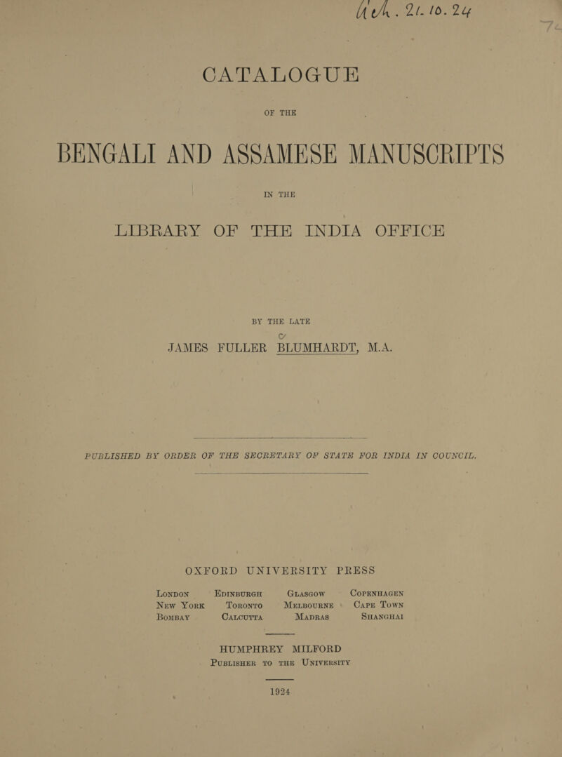 eth. Lt. 10.24 CATALOGU E OF THE BENGALI AND ASSAMESE MANUSCRIPTS IN THE LIBRARY OF THE INDIA OFFICE BY THE LATE JAMES FULLER BLUMHARDT, M.A.  PUBLISHED BY ORDER OF THE SECRETARY OF STATH FOR INDIA IN COUNCIL.  OXFORD UNIVERSITY PRESS Lonpon EDINBURGH GLASGOW CoPpENHAGEN New York TORONTO MELBOURNE Care Town BomMBay CALCUTTA Manpras SHANGHAI  HUMPHREY MILFORD PuBLISHER TO THE UNIVERSITY  1924