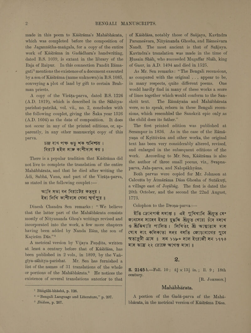 made in this poem to Kasirama’s Mahabharata, which was completed before the composition of the Jagannatha-mangala, for a copy of the entire work of Kasiréma in Gadadhara’s handwriting, dated B.S. 1039, is extant in the library of the Raja of Raipur. In this connection Pandit Rama- gati’ mentions the existence of a document executed by ason of Kasirama (name unknown) in B.S. 1085, conveying a plot of land by gift to certain Brah- man priests. A copy of the Virata-parva, dated B.S. 1226 (A.D. 1819), which is described in the Sahitya- the following couplet, giving the Saka year 1526 (A.D. 1604) as the date of composition. It does not occur in any of the printed editions, or, ap- parently, in any other manuscript copy of this parva. be Ts AH ay WS gh | faaid aba Tie NGA FF | There is a popular tradition that Kasirama did not live to complete the translation of the entire Mahabharata, and that he died after writing the Adi, Sabha, Vana, and part of the Virata-parva, as stated in the following couplet :— Site Hel aq faateba Bers | Sai fafa stair coral feral Dinesh Chandra Sen remarks: “ We believe that the latter part of the Mahabharata consists mostly of Nityananda Ghos’s writings revised and incorporated into the work, a few more chapters having been added by Nanda Ram, the son of Kaciram Das.’’? A metrical version by Vijaya Pandita, written at least a century before that of Kasidasa, has been published in 2 vols., in 1899, by the Van- giya-sahitya-parishat. Mr. Sen has furnished a list of the names of 31 translations of the whole or portions of the Mahabharata.* He notices the existence of several translations anterior to that 1 Bangala-bhasha, p. 126. * “ Bengali Language and Literature,” p. 207. 5 Ibidem, p. 207.  of Kasidasa, notably those of Sanjaya, Kavindra Paramegsvara, Nityananda Ghosha, and Ramesvara Nandi. The most ancient is that of Safijaya. Kavindra’s translation was made in the time of Husain Shah, who succeeded Muzaffar Shah, king of Gaur, in A.D. 1494 and died in 1525. As Mr. Sen remarks: “The Bengali recensions, as compared with the original ... appear to be, in many respects, quite different poems. One would hardly find in many of these works a score of lines together which would conform to the San- skrit text. The Ramayana and Mahabharata were, so to speak, reborn in these Bengali recen- sions, which resembled the Sanskrit epic only as the child does its father.” The first printed edition was published at Serampur in 1836. As in the case of the Rama- yana of Krittivasa and other works, the original text has been very considerably altered, revised, and enlarged in the subsequent editions of the work. According to Mr. Sen, Kasirima is also the, author of three small poems, viz., Svapna- parva, Jala-parva, and Nalopakhyana. Both parvas were copied for Mr. Johnson at Calcutta by Atmarama Dasa Ghosha of Sutakuti, a village east of Jorabag. The first is dated the 20th October, and the second the 22nd August, 1773. Colophon to the Drona-parva :— Ris carte AAS | Gk Bhaeif Gye cae SAAT Aicaq Raia Gein Aye ctiai vy wie @ Bfseiis wife fates, @ aint wa CLIT We Basie] Hat safe ceividiedta Zs ASE AT || AA vdoye Hla Beals AA 3999 WE SH VQ cacy Slats wTWzI | 2. S. 2145 b.—Foll. 10; 43x 134 in.; ll. 9; century. 18th [R. Jounson.] Mahabharata. A portion of the Gada-parva of the Maha- bharata, in the metrical version of Kasirama Dasa.