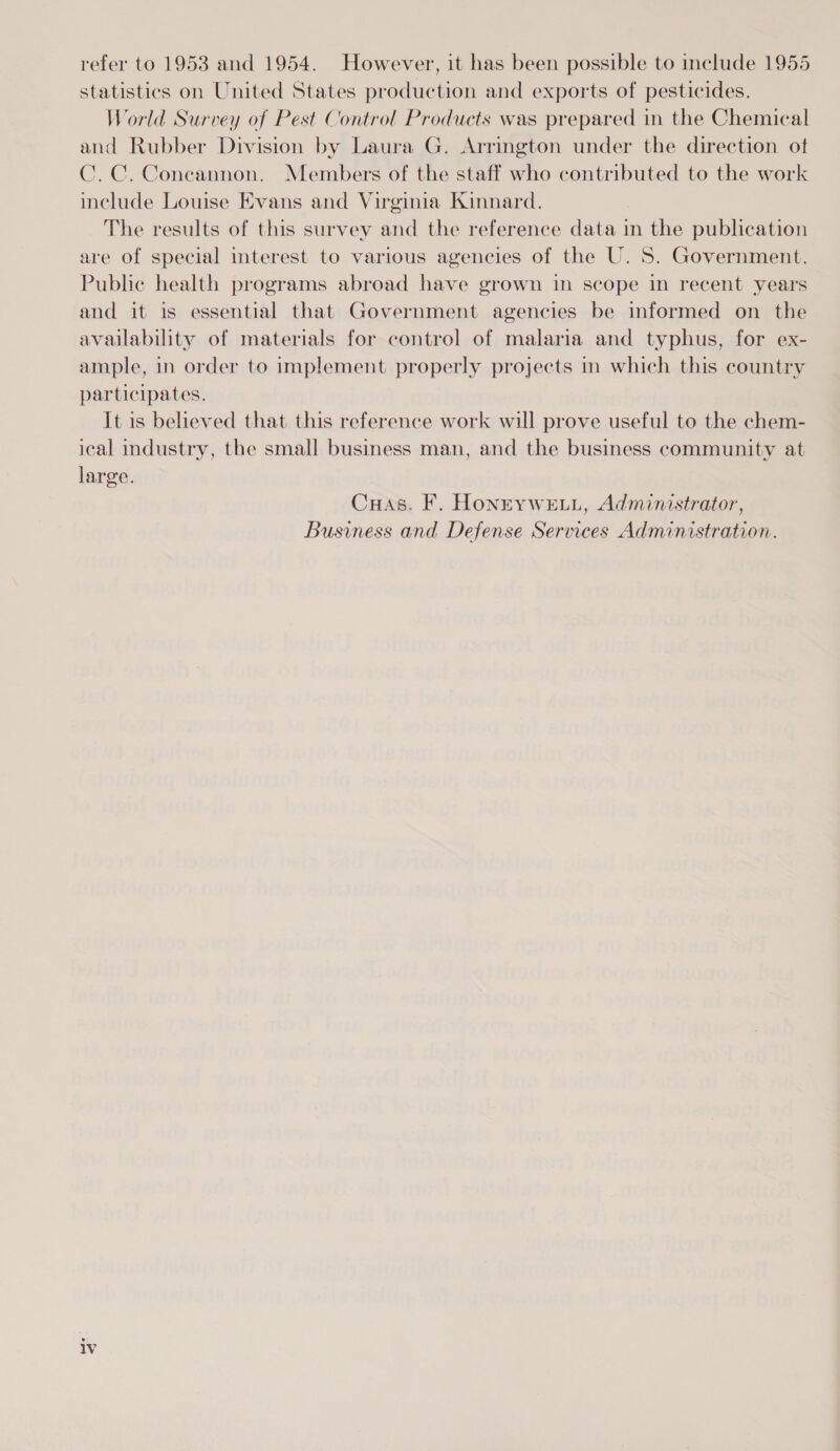 statistics on United States production and exports of pesticides. World Survey of Pest Control Products was prepared in the Chemical and Rubber Division by Laura G. Arrington under the direction ot C.C. Coneannon. Members of the staff who contributed to the work include Louise Evans and Virginia Kinnard. The results of this survey and the reference data in the publication are of special interest to various agencies of the U.S. Government. Public health programs abroad have grown in scope in recent years and it is essential that Government agencies be informed on the availability of materials for control of malaria and typhus, for ex- ample, in order to implement properly projects in which this country participates. It is believed that this reference work will prove useful to the chem- ical industry, the small business man, and the business community at large. Cuas. F. HonnYWELL, Administrator, Business and Defense Services Administration. lv