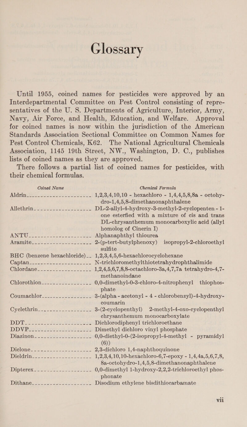 Glossary Until 1955, coined names for pesticides were approved by an Interdepartmental Committee on Pest Control consisting of repre- sentatives of the U. 8. Departments of Agriculture, Interior, Army, Navy, Air Force, and Health, Education, and Welfare. Approval for coined names is now within the jurisdiction of the American Standards Association Sectional Committee on Common Names for Pest Control Chemicals, K62. The National Agricultural Chemicals Association, 1145 19th Street, NW., Washington, D. C., publishes lists of coined names as they are approved. There follows a partial list of coined names for pesticides, with their chemical formulas. Coined Name Chemical Formula AiGmin aS goss lousdosgsd.. 1,2,3,4,10,10 - hexachloro - 1,4,4,5,8,8a - octohy- dro-1,4,5,8-dimethanonaphthalene | Allep armen lanid st Jyteuls DL-2-allyl-4-hydroxy-3-methyl-2-cyclopenten - 1- one esterfied with a mixture of cis and trans DL-chrysanthemum monocarboxylic acid (allyl homolog of Cinerin I) PON AING OS ge 2 cee oes a OD Alphanaphthyl thiourea panies: Mi eis ieisue ess bees 2-(p-tert-butylphenoxy) isopropyl-2-chloroethyl sulfite BHC (benzene hexachloride)__ 1,2,3,4,5,6-hexachlorocyclohexane Creo Peo 8 BA N-trichloromethylthiotetrahydrophthalimide Chlordane. 222 222 1,2,4,5,6,7,8,8-octachloro-8a,4,7,7a tetrahydro-4,7- methanoindane Cilorothion-4¢ leciiwa sila 0,0-dimethyl-0-3-chloro-4-nitrophenyl thiophos- phate Coumachlor.&lt;.24.J\..velnpwies 3-(alpha - acetonyl - 4 - chlorobenzyl)-4-hydroxy- coumarin Cveleuniin. ». 1.7.2 euatas 3-(2-cyclopenthyl) 2-methyl-4-oxo-cyclopenthyl chrysanthemum monocarboxylate PE eed Se aia PIG RT AG Dichlorodipheny] trichloroethane Dip Mia tes frou ub yest’ Dimethyl dichloro vinyl phosphate Diazinon.). 22 Hiegeribaouiiiil 0,0-diethyl-0-(2-isopropyl-4-methyl - pyramidyl (6)) GON Oakes a ko ee 2,3-dichloro 1,4-naphthoquinone PG ek ec SS 1,2,3,4,10,10-hexachloro-6,7-epoxy - 1,4,4a,5,6,7,8, 8a-octohydro-1,4,5,8-dimethanonaphthalene dIpLerex So arte eo sE IAL 0,0-dimethyl 1-hydroxy-2,2,2-trichloroethyl phos- phonate TG AMES Sh on ba Sate. SAS Disodium ethylene bisdithiocarbamate