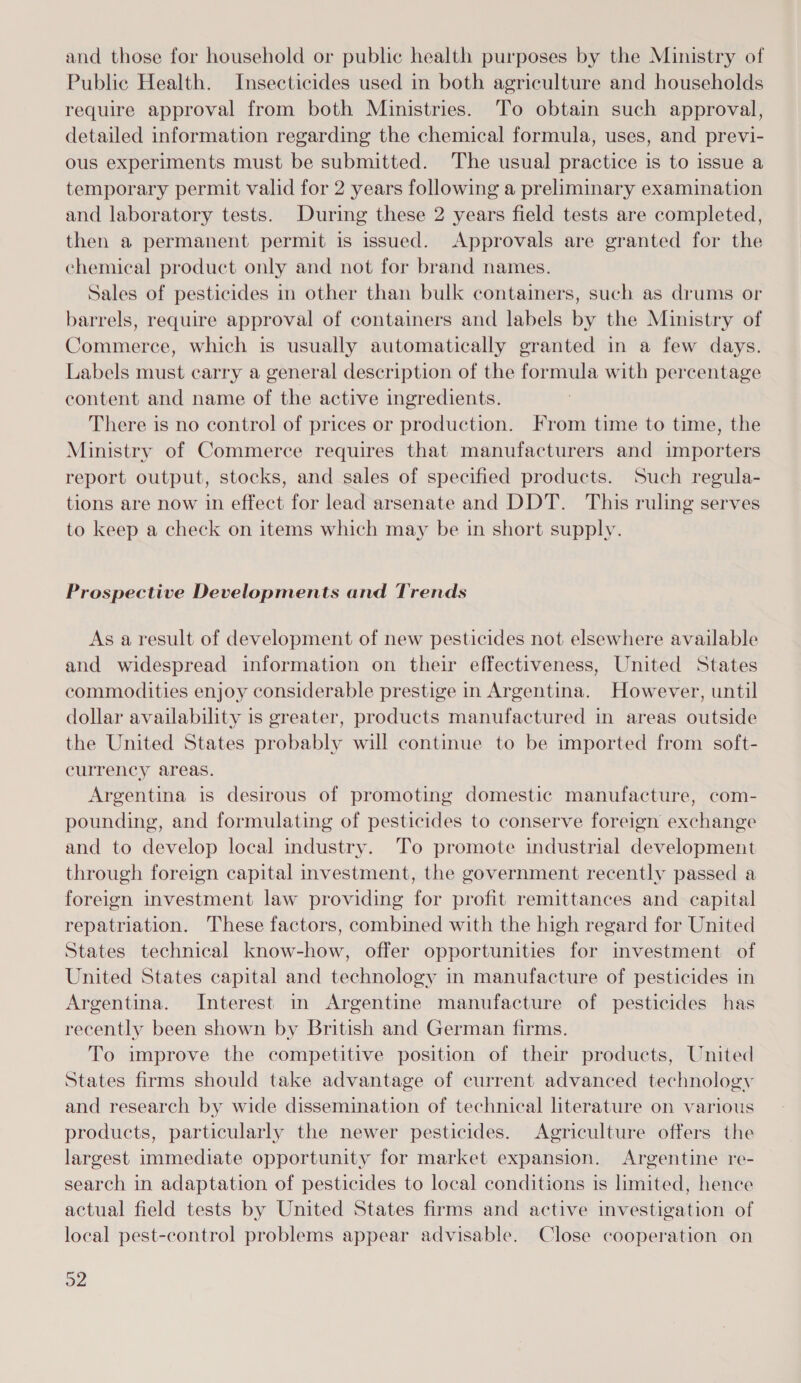 and those for household or public health purposes by the Ministry of Public Health. Insecticides used in both agriculture and households require approval from both Ministries. To obtain such approval, detailed information regarding the chemical formula, uses, and previ- ous experiments must be submitted. The usual practice is to issue a temporary permit valid for 2 years following a preliminary examination and laboratory tests. During these 2 years field tests are completed, then a permanent permit is issued. Approvals are granted for the chemical product only and not for brand names. Sales of pesticides in other than bulk containers, such as drums or barrels, require approval of containers and labels by the Ministry of Commerce, which is usually automatically granted in a few days. Labels must carry a general description of the formula with percentage content and name of the active ingredients. There is no control of prices or production. From time to time, the Ministry of Commerce requires that manufacturers and importers report output, stocks, and sales of specified products. Such regula- tions are now in effect for lead arsenate and DDT. This ruling serves to keep a check on items which may be in short supply. Prospective Developments and Trends As a result of development of new pesticides not elsewhere available and widespread information on their effectiveness, United States commodities enjoy considerable prestige in Argentina. However, until dollar availability is greater, products manufactured in areas outside the United States probably will continue to be imported from soft- currency areas. Argentina is desirous of promoting domestic manufacture, com- pounding, and formulating of pesticides to conserve foreign exchange and to develop local industry. To promote industrial development through foreign capital investment, the government recently passed a foreign investment law providing for profit remittances and capital repatriation. These factors, combined with the high regard for United States technical know-how, offer opportunities for investment of United States capital and technology in manufacture of pesticides in Argentina. Interest in Argentine manufacture of pesticides has recently been shown by British and German firms. To improve the competitive position of their products, United States firms should take advantage of current advanced technology and research by wide dissemination of technical literature on various products, particularly the newer pesticides. Agriculture offers the largest immediate opportunity for market expansion. Argentine re- search in adaptation of pesticides to local conditions is limited, hence actual field tests by United States firms and active investigation of local pest-control problems appear advisable. Close cooperation on De