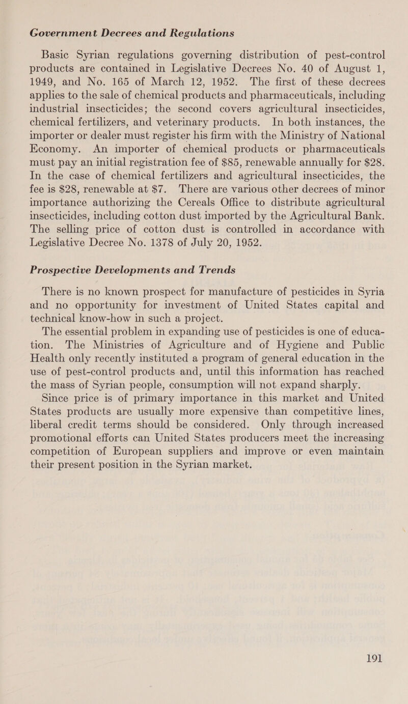 Government Decrees and Regulations Basic Syrian regulations governing distribution of pest-control products are contained in Legislative Decrees No. 40 of August 1, 1949, and No. 165 of March 12, 1952. The first of these decrees applies to the sale of chemical products and pharmaceuticals, including industrial insecticides; the second covers agricultural insecticides, chemical fertilizers, and veterinary products. In both instances, the importer or dealer must register his firm with the Ministry of National Economy. An importer of chemical products or pharmaceuticals must pay an initial registration fee of $85, renewable annually for $28. In the case of chemical fertilizers and agricultural insecticides, the fee is $28, renewable at $7. There are various other decrees of minor importance authorizing the Cereals Office to distribute agricultural insecticides, including cotton dust imported by the Agricultural Bank. The selling price of cotton dust is controlled in accordance with Legislative Decree No. 1378 of July 20, 1952. Prospective Developments and Trends There is no known prospect for manufacture of pesticides in Syria and no opportunity for investment of United States capital and technical know-how in such a project. The essential problem in expanding use of pesticides is one of educa- tion. The Ministries of Agriculture and of Hygiene and Public Health only recently instituted a program of general education in the use of pest-control products and, until this information has reached the mass of Syrian people, consumption will not expand sharply. Since price is of primary importance in this market and United States products are usually more expensive than competitive lines, liberal credit terms should be considered. Only through increased promotional efforts can United States producers meet the increasing competition of European suppliers and improve or even maintain their present position in the Syrian market. 19]