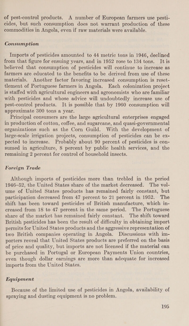 of pest-control products. A number of European farmers use pesti- cides, but such consumption does not warrant production of these commodities in Angola, even if raw materials were available. Consumption Imports of pesticides amounted to 44 metric tons in 1946, declined from that figure for ensuing years, and in 1952 rose to 134 tons. It is believed that consumption of pesticides will continue to increase as farmers are educated to the benefits to be derived from use of these materials. Another factor favoring increased consumption is reset- tlement of Portuguese farmers in Angola. Each colonization project is staffed with agricultural engineers and agronomists who are familiar with pesticides and whose advice will undoubtedly increase use of pest-control products. It is possible that by 1960 consumption will approximate 300 tons a year. Principal consumers are the large agricultural enterprises engaged in production of cotton, coffee, and sugarcane, and quasi-governmental organizations such as the Corn Guild. With the development of large-scale irrigation projects, consumption of pesticides can be ex- pected to increase. Probably about 90 percent of pesticides is con- sumed in agriculture, 8 percent by public health services, and the remaining 2 percent for control of household insects. Foreign Trade Although imports of pesticides more than trebled in the period 1946-52, the United States share of the market decreased. The vol- ume of United States products has remained fairly constant, but participation decreased from 47 percent to 21 percent in 1952. The shift has been toward pesticides of British manufacture, which in- creased from 18 to 47 percent in the same period. ‘The Portuguese share of the market has remained fairly constant. The shift toward British pesticides has been the result of difficulty in obtaining import permits for United States products and the aggressive representation of two British companies operating in Angola. Discussions with im- porters reveal that United States products are preferred on the basis of price and quality, but imports are not licensed if the material can be purchased in Portugal or European Payments Union countries, even though dollar earnings are more than adequate for increased imports from the United States. Equipment Because of the limited use of pesticides in Angola, availability of spraying and dusting equipment is no problem.