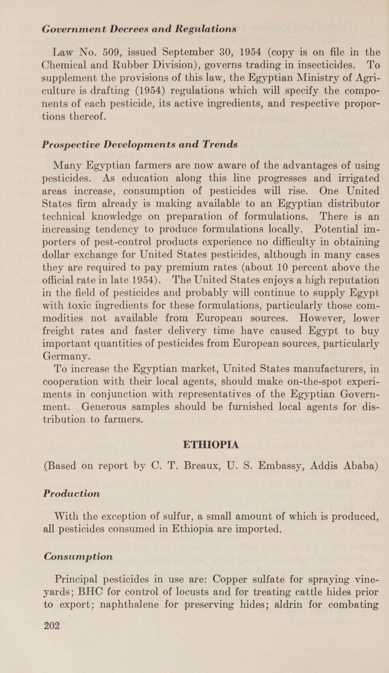 Government Decrees and Regulations Law No. 509, issued September 30, 1954 (copy is on file in the Chemical and Rubber Division), governs trading in insecticides. To supplement the provisions of this law, the Egyptian Ministry of Agri- culture is drafting (1954) regulations which will specify the compo- nents of each pesticide, its active ingredients, and respective propor- tions thereof. Prospective Developments and Trends Many Egyptian farmers are now aware of the advantages of using pesticides. As education along this line progresses and irrigated areas increase, consumption of pesticides will rise. One United States firm already is making available to an Egyptian distributor technical knowledge on preparation of formulations. There is an increasing tendency to produce formulations locally. Potential im- porters of pest-control products experience no difficulty in obtaining dollar exchange for United States pesticides, although in many cases they are required to pay premium rates (about 10 percent above the official rate in late 1954). The United States enjoys a high reputation in the field of pesticides and probably will continue to supply Egypt with toxic ingredients for these formulations, particularly those com- modities not available from European sources. However, lower freight rates and faster delivery time have caused Egypt to buy important quantities of pesticides from European sources, particularly Germany. To increase the Egyptian market, United States manufacturers, in cooperation with their local agents, should make on-the-spot experi- ments in conjunction with representatives of the Egyptian Govern- ment. Generous samples should be furnished local agents for dis- tribution to farmers. ETHIOPIA (Based on report by C. T. Breaux, U. S. Embassy, Addis Ababa) Production With the exception of sulfur, a small amount of which is produced, all pesticides consumed in Ethiopia are imported. Consumption Principal pesticides in use are: Copper sulfate for spraying vine- yards; BHC for control of locusts and for treating cattle hides prior to export; naphthalene for preserving hides; aldrin for combating