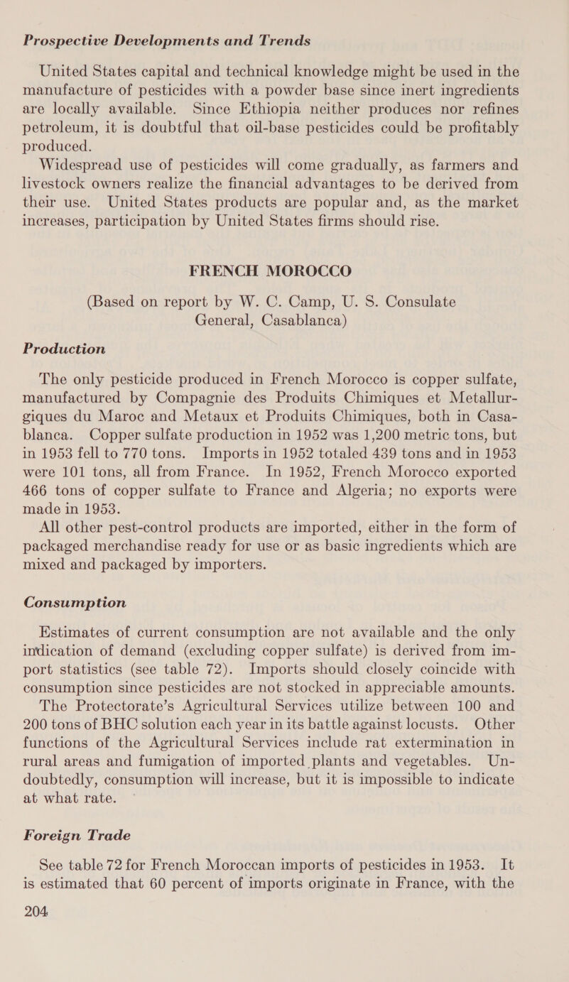 United States capital and technical knowledge might be used in the manufacture of pesticides with a powder base since inert ingredients are locally available. Since Ethiopia neither produces nor refines petroleum, it is doubtful that oil-base pesticides could be profitably produced. Widespread use of pesticides will come gradually, as farmers and livestock owners realize the financial advantages to be derived from their use. United States products are popular and, as the market increases, participation by United States firms should rise. FRENCH MOROCCO (Based on report by W. C. Camp, U. S. Consulate General, Casablanca) Production The only pesticide produced in French Morocco is copper sulfate, manufactured by Compagnie des Produits Chimiques et Metallur- giques du Maroc and Metaux et Produits Chimiques, both in Casa- blanca. Copper sulfate production in 1952 was 1,200 metric tons, but in 1953 fell to 770 tons. Imports in 1952 totaled 439 tons and in 1953 were 101 tons, all from France. In 1952, French Morocco exported 466 tons of copper sulfate to France and Algeria; no exports were made in 19538. All other pest-control products are imported, either in the form of packaged merchandise ready for use or as basic ingredients which are mixed and packaged by importers. Consumption Estimates of current consumption are not available and the only indication of demand (excluding copper sulfate) is derived from im- port statistics (see table 72). Imports should closely coincide with consumption since pesticides are not stocked in appreciable amounts. The Protectorate’s Agricultural Services utilize between 100 and 200 tons of BHC solution each year in its battle against locusts. Other functions of the Agricultural Services include rat extermination in rural areas and fumigation of imported plants and vegetables. Un- doubtedly, consumption will increase, but it is impossible to indicate at what rate. Foreign Trade See table 72 for French Moroccan imports of pesticides in 1953. It is estimated that 60 percent of imports originate in France, with the