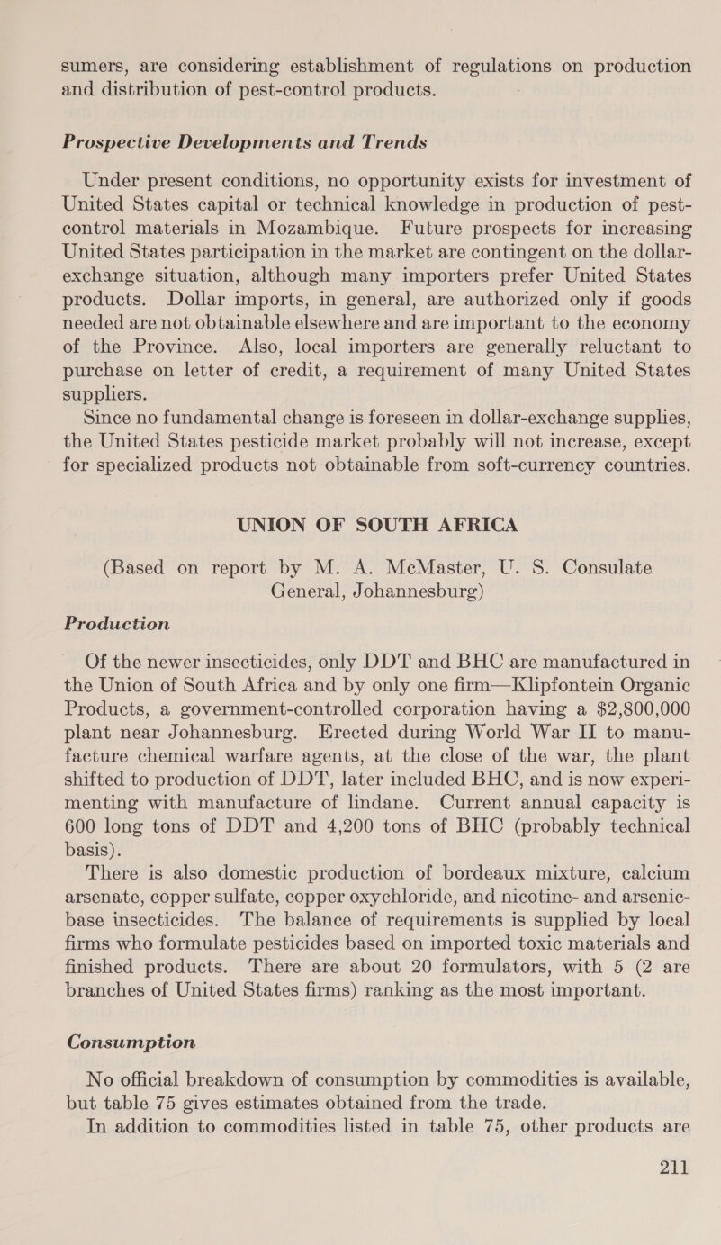 sumers, are considering establishment of regulations on production and distribution of pest-control products. : Prospective Developments and Trends Under present conditions, no opportunity exists for investment of United States capital or technical knowledge in production of pest- control materials in Mozambique. Future prospects for increasing United States participation in the market are contingent on the dollar- exchange situation, although many importers prefer United States products. Dollar imports, in general, are authorized only if goods needed are not obtainable elsewhere and are important to the economy of the Province. Also, local importers are generally reluctant to purchase on letter of credit, a requirement of many United States suppliers. Since no fundamental change is foreseen in dollar-exchange supplies, the United States pesticide market probably will not increase, except for specialized products not obtainable from soft-currency countries. UNION OF SOUTH AFRICA (Based on report by M. A. McMaster, U. S. Consulate General, Johannesburg) Production Of the newer insecticides, only DDT and BHC are manufactured in the Union of South Africa and by only one firm—Klipfontein Organic Products, a government-controlled corporation having a $2,800,000 plant near Johannesburg. Erected during World War II to manu- facture chemical warfare agents, at the close of the war, the plant shifted to production of DDT, later included BHC, and is now experi- menting with manufacture of lindane. Current annual capacity is 600 long tons of DDT and 4,200 tons of BHC (probably technical basis). There is also domestic production of bordeaux mixture, calcium arsenate, copper sulfate, copper oxychloride, and nicotine- and arsenic- base insecticides. The balance of requirements is supplied by local firms who formulate pesticides based on imported toxic materials and finished products. There are about 20 formulators, with 5 (2 are branches of United States firms) ranking as the most important. Consumption No official breakdown of consumption by commodities is available, but table 75 gives estimates obtained from the trade. In addition to commodities listed in table 75, other products are