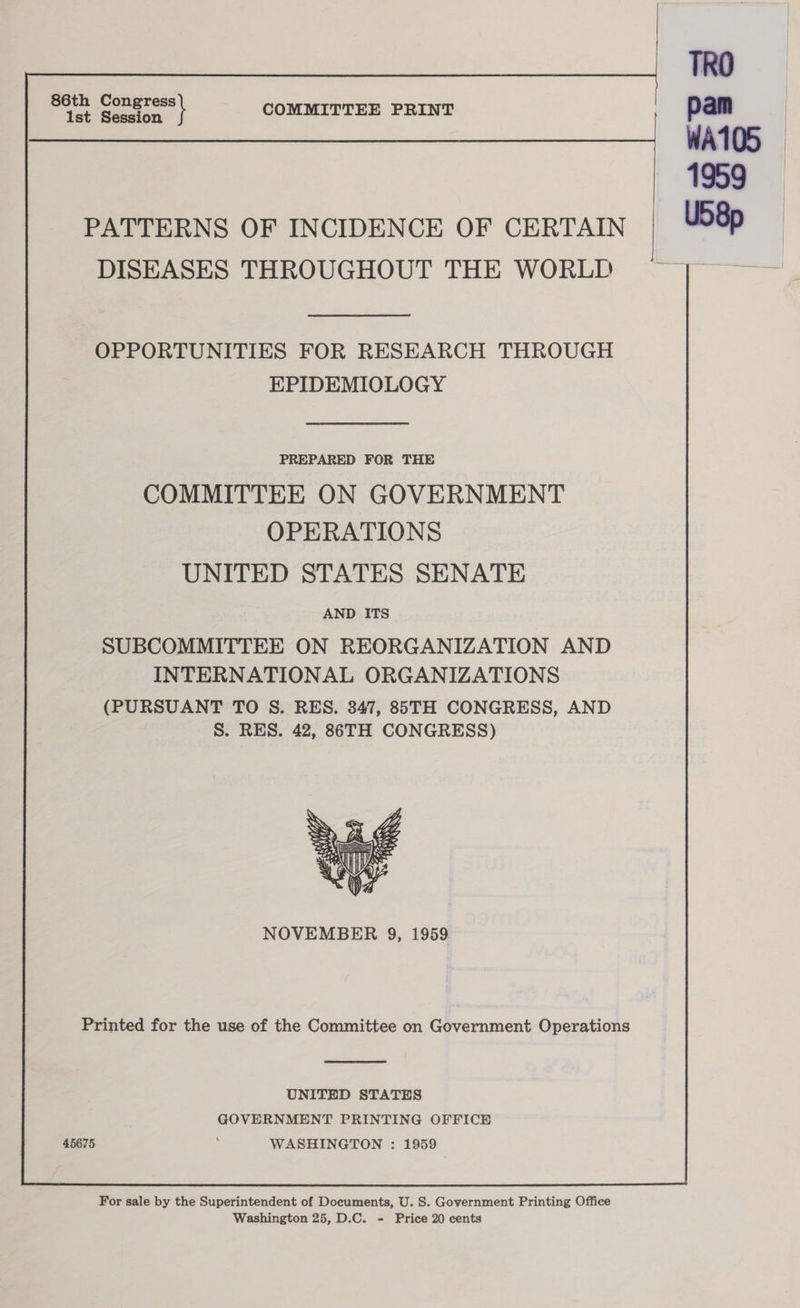 Pa geeeee COMMITTEE PRINT , pam — ——— ———— ~ 4959 PATTERNS OF INCIDENCE OF CERTAIN | US8p DISEASES THROUGHOUT THE WORLD OPPORTUNITIES FOR RESEARCH THROUGH EPIDEMIOLOGY PREPARED FOR THE COMMITTEE ON GOVERNMENT OPERATIONS UNITED STATES SENATE AND ITS SUBCOMMITTEE ON REORGANIZATION AND INTERNATIONAL ORGANIZATIONS (PURSUANT TO S. RES. 347, 85TH CONGRESS, AND S. RES. 42, 86TH CONGRESS) NOVEMBER 9, 1959 Printed for the use of the Committee on Government Operations UNITED STATES GOVERNMENT PRINTING OFFICE 45675 : WASHINGTON : 1959 For sale by the Superintendent of Documents, U. S. Government Printing Office Washington 25, D.C. - Price 20 cents