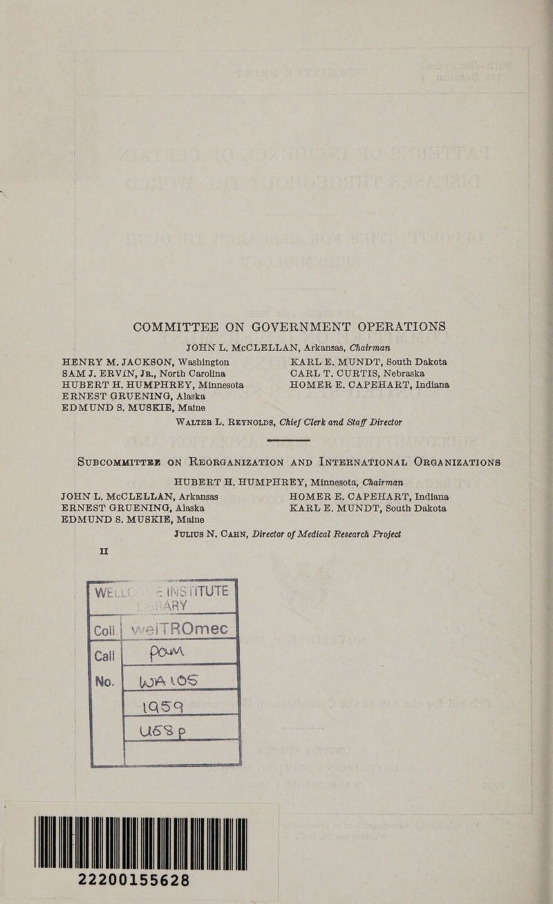 COMMITTEE ON GOVERNMENT OPERATIONS JOHN L. McCLELLAN, Arkansas, Chairman HENRY M. JACKSON, Washington KARL E. MUNDT, South Dakota SAM J. ERVIN, Jz., North Carolina CARL T. CURTIS, Nebraska HUBERT H. HUMPHREY, Minnesota HOMER E. CAPEHART, Indiana ERNEST GRUENING, Alaska EDMUND S. MUSKIE, Maine WALTER L. REYNOLDS, Chief Clerk and Staff Director SUBCOMMITTEE ON REORGANIZATION AND INTERNATIONAL ORGANIZATIONS HUBERT H. HUMPHREY, Minnesota, Chairman JOHN L. McCLELLAN, Arkansas HOMER E, CAPEHART, Indiana ERNEST GRUENING, Alaska KARL E. MUNDT, South Dakota EDMUND S. MUSKIE, Maine JuLius N. CAHN, Director of Medical Research Project ~ MONI 22200155628